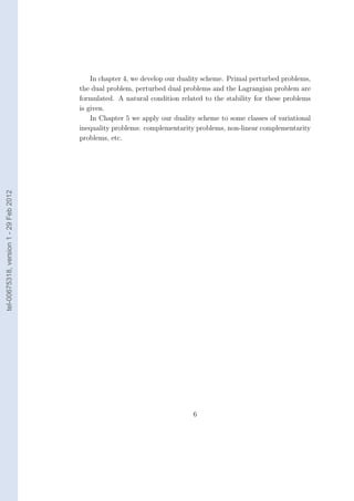 In chapter 4, we develop our duality scheme. Primal perturbed problems,
                                        the dual problem, perturbed dual problems and the Lagrangian problem are
                                        formulated. A natural condition related to the stability for these problems
                                        is given.
                                            In Chapter 5 we apply our duality scheme to some classes of variational
                                        inequality problems: complementarity problems, non-linear complementarity
                                        problems, etc.
tel-00675318, version 1 - 29 Feb 2012




                                                                            6
 