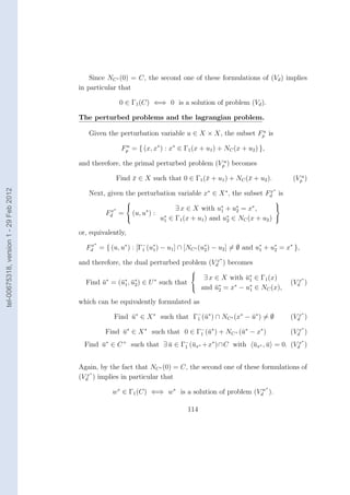 Since NC ∗ (0) = C, the second one of these formulations of (Vd ) implies
                                        in particular that

                                                        0 ∈ Γ1 (C) ⇐⇒ 0 is a solution of problem (Vd ).

                                        The perturbed problems and the lagrangian problem.
                                                                                                  u
                                           Given the perturbation variable u ∈ X × X, the subset Fp is

                                                        Fp = { (x, x∗ ) : x∗ ∈ Γ1 (x + u1 ) + NC (x + u2 ) },
                                                         u


                                        and therefore, the primal perturbed problem (Vpu ) becomes

                                                      Find x ∈ X such that 0 ∈ Γ1 (¯ + u1 ) + NC (¯ + u2 ).
                                                           ¯                       x              x                     (Vpu )
tel-00675318, version 1 - 29 Feb 2012




                                                                                                                    ∗
                                           Next, given the perturbation variable x∗ ∈ X ∗ , the subset Fd is
                                                                                                        x

                                                                                                                   
                                                   x∗
                                                                         ∃ x ∈ X with u∗ + u∗ = x∗ ,        
                                                 Fd     = (u, u∗ ) : ∗                    1    2
                                                                    u1 ∈ Γ1 (x + u1 ) and u∗ ∈ NC (x + u2 ) 
                                                                                            2

                                        or, equivalently,
                                             ∗
                                          Fd = { (u, u∗ ) : [Γ− (u∗ ) − u1 ] ∩ [NC ∗ (u∗ ) − u2 ] = ∅ and u∗ + u∗ = x∗ },
                                           x
                                                              1   1                    2                   1    2
                                                                                            ∗
                                        and therefore, the dual perturbed problem (Vdx ) becomes
                                                                                 
                                                                                   ∃ x ∈ X with u∗ ∈ Γ1 (x)
                                                                                                 ¯1                         ∗
                                          Find u∗ = (¯∗ , u∗ ) ∈ U ∗ such that
                                               ¯     u1 ¯ 2                                                             (Vdx )
                                                                                  and u∗ = x∗ − u∗ ∈ NC (x),
                                                                                        ¯2        1

                                        which can be equivalently formulated as
                                                                                                                            ∗
                                                      Find u∗ ∈ X ∗ such that Γ− (¯∗ ) ∩ NC ∗ (x∗ − u∗ ) = ∅
                                                           ¯                   1 u                  ¯                   (Vdx )
                                                                                                                            ∗
                                                 Find u∗ ∈ X ∗ such that 0 ∈ Γ− (¯∗ ) + NC + (¯∗ − x∗ )
                                                      ¯                       1 u             u                         (Vdx )
                                                                                                                            ∗
                                          Find u∗ ∈ C + such that ∃ u ∈ Γ− (¯x∗ +x∗ )∩C with ux∗ , u = 0. (Vdx )
                                               ¯                    ¯    1 u                 ¯ ¯


                                        Again, by the fact that NC ∗ (0) = C, the second one of these formulations of
                                            ∗
                                        (Vdx ) implies in particular that
                                                                                                                ∗
                                                    w∗ ∈ Γ1 (C) ⇐⇒ w∗ is a solution of problem (Vdw ).

                                                                                 114
 