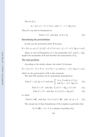 The set Fp is

                                                     Fp = {(x, x∗ ) : ∃ z ∗ ∈ Γ1 (x) with x∗ − z ∗ ∈ NR n (x) }.
                                                                                                        +


                                        Then (V ) can also be formulated as

                                                               Find x ∈ X such that (¯, 0) ∈ Fp .
                                                                    ¯                x                                  (Vp )

                                        Introducing the perturbation.

                                           In this case the perturbed subset Φ becomes

                                        Φ = {((x, u1 , u2 ), (x∗ , u∗ , u∗ )) : u∗ ∈ Γ1 (x+u1 ), u∗ = x∗ −u∗ ∈ NR n (x+u2 )}.
                                                                    1    2       1                2        1      +
tel-00675318, version 1 - 29 Feb 2012




                                           Again, in view of Proposition 5.1.1, the maximality of Γ1 and Γ2 = NR n
                                                                                                                 +

                                        implies the maximality of Φ and therefore the monotonicity of Fp .

                                        The dual problem.

                                           According to the duality scheme, the subset Fd becomes

                                        Fd = { (u, u∗ ) : ∃ x ∈ X s.t. u∗ ∈ Γ1 (x + u1 ) and u∗ = −u∗ ∈ NR n (x + u2 ) },
                                                                        1                     2     1      +


                                        which, by the monotonicity of Φ, is also monotone.
                                           The dual VIP problem can be equivalently formulated as:
                                                                                 
                                                                                  ∃ x ∈ X with u∗ ∈ Γ (x)
                                                                                                ¯1    1
                                            Find u∗ = (¯∗ , u∗ ) ∈ U ∗ such that
                                                 ¯     u1 ¯ 2                                                           (Vd )
                                                                                  and u∗ = −u∗ ∈ NR n (x),
                                                                                        ¯    2       1        +



                                                      Find u∗ ∈ X ∗ such that Γ− (¯∗ ) ∩ −NR n (−¯∗ ) = ∅
                                                           ¯                   1 u           +
                                                                                                 u                      (Vd )
                                                        Find u∗ ∈ X ∗ such that 0 ∈ Γ− (¯∗ ) + NR n (¯∗ ),
                                                             ¯                       1 u          +
                                                                                                     u                  (Vd )
                                        or, again,

                                             Find u∗ ∈ R n such that ∃ u ∈ Γ− (¯∗ ) ∩ R n with
                                                  ¯      +             ¯    1 u         +                u∗ , u = 0.
                                                                                                         ¯ ¯            (Vd )

                                           The second one of these formulations of (Vd ) implies in particular that

                                                       0 ∈ Γ1 (R n ) ⇐⇒ 0 is a solution of problem (Vd ).
                                                                 +


                                                                                116
 