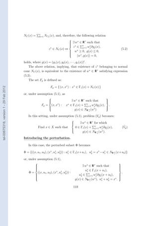 r
                                        NC (x) =     k=1   NCk (x), and, therefore, the following relation
                                                                           
                                                                            ∃ w ∗ ∈ R r such that
                                                                           
                                                                           
                                                                           
                                                                            z ∈ r w ∗ ∂g (x),
                                                                            ∗
                                                               ∗                      j=1 j   j
                                                              z ∈ NC (x) ⇔                                                      (5.2)
                                                                            w ∗ ≥ 0, g(x) ≤ 0,
                                                                           
                                                                           
                                                                           
                                                                                  w∗ , g(x) = 0,
                                                                           
                                                                           

                                        holds, where g(x) = (g1 (x), g2 (x), · · · , gr (x))t .
                                            The above relation, implying, that existence of z ∗ belonging to normal
                                        cone NC (x), is equivalent to the existence of w∗ ∈ R r satisfying expression
                                        (5.2).
                                            The set Fp is deﬁned as:

                                                                Fp = { (x, x∗ ) : x∗ ∈ Γ1 (x) + NC (x) }
tel-00675318, version 1 - 29 Feb 2012




                                        or, under assumption (5.1), as
                                                                                                                   
                                                              
                                                              
                                                                                   ∃ w∗ ∈ R r such that            
                                                                                                                    
                                                                                                                    
                                                       Fp =      (x, x∗ ) :     x∗ ∈ Γ1 (x) + r wj ∂gj (x),
                                                                                                j=1
                                                                                                     ∗
                                                                                                                        .
                                                                                                                   
                                                                                      g(x) ∈ NR n (w∗ )
                                                              
                                                                                                                   
                                                                                                                    
                                                                                                 +


                                           In this setting, under assumption (5.1), problem (Vp ) becomes:
                                                                                        
                                                                                        
                                                                                        
                                                                                            ∃ w∗ ∈ R r for which
                                                     Find x ∈ X such that                 0 ∈ Γ1 (x) + r wj ∂gj (x),
                                                                                                             ∗                       ˆ
                                                                                                                                    (Vp )
                                                                                                        j=1
                                                                                               g(x) ∈ NR n (w∗ ).
                                                                                        
                                                                                        
                                                                                                          +


                                        Introducing the perturbation.

                                           In this case, the perturbed subset Φ becomes

                                        Φ = {((x, u1 , u2 ), (x∗ , u∗ , u∗ )) : u∗ ∈ Γ1 (x+u1 ), u∗ = x∗ −u∗ ∈ NR n (x+u2 )}
                                                                    1    2       1                2        1      +


                                        or, under assumption (5.1),
                                                                                                                               
                                                 
                                                 
                                                                                                 ∃ w∗ ∈ R r such that          
                                                                                                                                
                                                                                                                                
                                                                                                                               
                                                                                                    u∗ ∈ Γ1 (x + u1 ),
                                                 
                                                                                                                               
                                                                                                                                
                                            Φ=     ((x, u1 , u2 ), (x∗ , u∗ , u∗ )) :
                                                                          1    2
                                                                                                     1
                                                                                                                                    .
                                                 
                                                 
                                                                                              u∗ ∈ r wj ∂gj (x + u2 ),
                                                                                                2      j=1
                                                                                                            ∗                   
                                                                                                                                
                                                                                                                                
                                                                                                                               
                                                                                            g(x) ∈ NR n (w∗ ), u∗ + u∗ = x∗ .
                                                 
                                                                                                                               
                                                                                                                                
                                                                                                       +        1      2


                                                                                         119
 