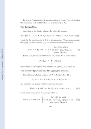 In view of Proposition 5.1.1, the maximality of Γ1 and Γ2 = NC implies
                                        the maximality of Φ and therefore the monotonicity of Fp .

                                        The dual problem.

                                           According to the duality scheme, the subset Fd becomes

                                        Fd = { (u, u∗ ) : ∃ x ∈ X s.t. u∗ ∈ Γ1 (x + u1 ) and u∗ = −u∗ ∈ NC (x + u2 ) },
                                                                        1                     2     1


                                        which, by the monotonicity of Φ, it is also monotone. Thus, under assump-
                                        tion (5.1), the dual problem (Vd ) can be equivalently formulated as:
                                                                                
                                                                                
                                                                                
                                                                                    ∃ x ∈ X for which
                                                   Find w ∈∗
                                                                Rr               0 ∈ Γ1 (x) + r wj ∂gj (x),
                                                                                                    ∗                       ˆ
tel-00675318, version 1 - 29 Feb 2012




                                                                 +   such that                 j=1                         (Vd )
                                                                               
                                                                                      g(x) ∈ NR n (w∗ ).
                                                                               
                                                                               
                                                                                                +


                                           In this case, the vectors of the form (v ∗ , −v ∗ ) ∈ X ∗ × X ∗ for which
                                                                                       r
                                                                   v ∗ ∈ Γ1 (x) ∩ −          ∗
                                                                                            wj ∂gj (x),
                                                                                      j=1


                                        are solutions of our original dual problem, i.e., ((0, 0), (v ∗ , −v ∗ )) ∈ Fd .

                                        The perturbed problems and the lagrangian problem.
                                                                                                  u
                                           Given the perturbation variable u ∈ X × X, the subset Fp is

                                                        Fp = { (x, x∗ ) : x∗ ∈ Γ1 (¯ + u1 ) + NC (¯ + u2 ) }
                                                         u
                                                                                   x              x

                                        and therefore, the primal perturbed problem becomes:

                                                      Find x ∈ X such that 0 ∈ Γ1 (¯ + u1 ) + NC (¯ + u2 ),
                                                           ¯                       x              x                        (Vpu )

                                        which, under assumption (5.1), is equivalent to:
                                                                       
                                                                       
                                                                       
                                                                                 ∃ w∗ ∈ R r for which
                                           Find x ∈ X such that          0 ∈ Γ1 (x + u1 ) + r wj ∂gj (x + u2 ),
                                                                                                    ∗                       ˆ
                                                                                                                           (Vpu )
                                                                                             j=1
                                                                                 g(x + u2 ) ∈ NR r (w∗ ).
                                                                       
                                                                       
                                                                                                  +



                                                                                 120
 