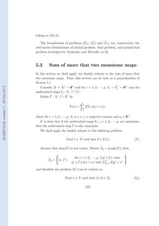 belong to Λ(0, 0).

                                                                          ˆ     ˆ         ˆ
                                           The formulations of problems (Vp ), (Vd ) and (VL ) are, respectively, the
                                        well known formulations of primal problem, dual problem, and primal-dual
                                        problem developed by Auslender and Teboulle, in [2].



                                        5.3       Sum of more that two monotone maps
                                        In this section we shall apply our duality scheme to the sum of more that
                                        two monotone maps. Thus, this section can be seen as a generalization of
                                        Section 5.1.
                                           Consider X = X ∗ = R n and for i = 1, 2, · · · , q, Yi = Yi∗ = R ri and the
tel-00675318, version 1 - 29 Feb 2012




                                                                  −→
                                        multivalued maps Γi : Yi −→ Yi∗ .
                                                         −→
                                           Deﬁne Γ : X −→ X ∗ by
                                                                             q
                                                                   Γ(x) =         At Γi (Ai x + ai ),
                                                                                   i
                                                                            i=1


                                        where for i = 1, 2, · · · , q, Ai is a ri × n surjective matrix and ai ∈ R ri .
                                           It is clear that if the multivalued maps Γi , i = 1, 2, · · · , q, are monotone,
                                        then the multivalued map Γ is also monotone.
                                           We shall apply the duality scheme to the following problem

                                                                Find x ∈ X such that 0 ∈ Γ(¯).
                                                                     ¯                     x                           (V )

                                           Assume that dom (Γ) is not empty. Denote Fp = graph (Γ), then
                                                                                                             
                                                                    for i = 1, 2, · · · , q, ∃ yi ∈ Yi∗ with 
                                                                                                 ∗
                                                  Fp = (x, x∗ ) : ∗
                                                                 yi ∈ Γi (Ai x + ai ) and q At yi = x∗ 
                                                                                                   i=1 i
                                                                                                         ∗


                                        and therefore the problem (V ) can be written as

                                                               Find x ∈ X such that (¯, 0) ∈ Fp .
                                                                    ¯                x                                (Vp )

                                                                                  122
 
