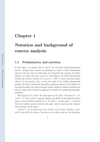 Chapter 1

                                        Notation and background of
                                        convex analysis
tel-00675318, version 1 - 29 Feb 2012




                                        1.1      Preliminaries and notation
                                        In this thesis, we assume that X and U are two ﬁnite dimensional linear
                                        spaces. Among other reasons for limiting our study to ﬁnite dimensional
                                        spaces is the fact that we shall make use frequently the concept of relative
                                        interior, we know that this concept is well adapted in a ﬁnite dimensional
                                        setting (the relative interior of a convex C ⊂ R n is convex and non-empty
                                        when C is non-empty), but, it does not work in the inﬁnite dimensional
                                        setting. Of course variational inequality problems appear in the inﬁnite di-
                                        mensional setting, but their treatment needs complex technical requirements
                                        that we want avoid in this ﬁrst approach of duality for variational inequality
                                        problems.
                                            We denote by X ∗ and U ∗ the dual spaces of X and U . Of course X = X ∗
                                        and U = U ∗ but in order to put in evidence the distinct roles played by these
                                        spaces, we use the four symbols X, U , X ∗ and U ∗ . In this spirit ·, · denotes
                                        both the duality product between the space and its dual and the classical
                                        inner product on the space.
                                            Given C ⊂ X, we denote by cl (C), int (C), ri (C), bd (C), rbd (C), co (C),
                                        co (C) and aﬀ (C) the closure, the interior, the relative interior, the boundary,

                                                                               7
 