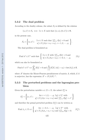 5.3.2      The dual problem
                                        According to the duality scheme, the subset Fd is deﬁned by the relation

                                                  (u, u∗ ) ∈ Fd ⇐⇒ ∃ x ∈ X such that ((x, u), (0, u∗ )) ∈ Φ,

                                        in the present case,
                                                                                                                     
                                                                ∃ x ∈ X such that q At ui = 0 and 
                                                                                                 ∗
                                                 Fd = (u, u∗ ) :                        i=1 i
                                                                                                                   .
                                                                 u∗ ∈ Γi (Ai x + ai + ui ), i = 1, 2, · · · , q 
                                                                   i


                                           The dual problem is formulated as:
tel-00675318, version 1 - 29 Feb 2012




                                                                     
                                                                      ∃ x ∈ X with    q      t ∗
                                                                                       i=0 Ai ui = 0 and
                                                                                               ¯
                                             Find u∗ ∈ U ∗ such that  ∗
                                                  ¯                                                                           (Vd )
                                                                       u ∈ Γi (Ai x + ai ), i = 0, 1, · · · , q,
                                                                       ¯      i


                                        which can also be formulated as
                                                                q                     q
                                           Find u∗ ∈ U ∗ s.t
                                                ¯                    At u∗ = 0 and
                                                                      i ¯i                 [A† (Γ− (¯∗ ) − ai ) + ker(Ai )] = ∅,
                                                                                             i   i ui
                                                               i=1                   i=1


                                        where A† denotes the Moore-Penrose pseudoinverse of matrix A, which, if A
                                        is surjective, has the expression A† = At (AAt )−1 .


                                        5.3.3      The perturbed problems and the lagrangian pro-
                                                   blem
                                                                                               u
                                        Given the perturbation variable u ∈ X × X, the subset Fp is
                                                                                                                         
                                                                    for i = 1, 2, · · · , q, ∃ yi ∈ Yi∗ with
                                                                                                 ∗            
                                                Fp = (x, x∗ ) : ∗
                                                 u
                                                               yi ∈ Γi (Ai x + ai + ui ) and q At yi = x∗ 
                                                                                                     i=1 i
                                                                                                            ∗



                                        and therefore the primal perturbed problem (Vpu ) can be written as
                                                               
                                                                     for i = 0, 1, · · · , q, ∃ yi ∈ Y ∗ with
                                                                                                  ∗
                                            Find xu ∈ X s.t
                                                 ¯                                                    q                       (Vpu )
                                                                y ∗ ∈ Γi (Ai xu + ai + ui ) and
                                                                              ¯                            t ∗
                                                                  i                                   i=0 Ai yi = 0.


                                                                                  125
 