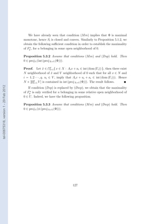 We have already seen that condition (M m) implies that Φ is maximal
                                        monotone, hence Sl is closed and convex. Similarly to Proposition 5.1.2, we
                                        obtain the following suﬃcient condition in order to establish the maximality
                                            u
                                        of Fp , for u belonging in some open neighborhood of 0.

                                        Proposition 5.3.2 Assume that conditions (M m) and (Dsp) hold. Then
                                        0 ∈ proj U (int (proj X×U (Φ))).

                                        Proof. Let x ∈ q { x ∈ X : Ai x + ai ∈ int (dom (Γi )) }, then there exist
                                                          ˜     i=1
                                        N neighborhood of x and V neighborhood of 0 such that for all x ∈ N and
                                                                 ˜
                                        i = 1, 2 · · · , q, ui ∈ V , imply that Ai x + ui + ai ∈ int (dom (Γi ))). Hence
                                        N × [ q V ] is contained in int (proj X×U (Φ))). The result follows.
                                                i=1
tel-00675318, version 1 - 29 Feb 2012




                                            If condition (Dsp) is replaced by (Dwp), we obtain that the maximality
                                             u
                                        of Fp is only veriﬁed for u belonging in some relative open neighborhood of
                                        0 ∈ U . Indeed, we have the following proposition.

                                        Proposition 5.3.3 Assume that conditions (M m) and (Dwp) hold. Then
                                        0 ∈ proj U (ri (proj X×U (Φ))).




                                                                              127
 