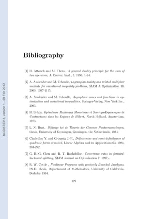 Bibliography

                                        [1] H. Attouch and M. Thera, A general duality principle for the sum of
                                            two operators, J. Convex Anal., 3, 1996, 1-24.

                                        [2] A. Auslender and M. Teboulle, Lagrangian duality and related multiplier
tel-00675318, version 1 - 29 Feb 2012




                                            methods for variational inequality problems, SIAM J. Optimization 10,
                                            2000, 1097-1115.

                                        [3] A. Auslender and M. Teboulle, Asymptotic cones and functions in op-
                                            timization and variational inequalities, Springer-Verlag, New York Inc.,
                                            2003.

                                        [4] H. Br´zis, Op´rateurs Maximaux Monotones et Semi-groEspacesupes de
                                                  e      e
                                            Contractions dans les Espaces de Hilbert, North Holland, Amsterdam,
                                            1973.

                                        [5] L. N. Bunt, Bijdrage tot de Theorie der Convexe Puntverzamelingen,
                                            thesis, University of Groningen, Groningen, the Netherlands, 1934.

                                        [6] Chabrillac Y. and Crouzeix J.-P., Deﬁniteness and semi-deﬁniteness of
                                            quadratic forms revisited, Linear Algebra and its Applications 63, 1984,
                                            283-292.

                                        [7] G. H.-G. Chen and R. T. Rockafellar Converence rates in forward-
                                            backward splitting, SIAM Journal on Optimization 7, 1997,-.

                                        [8] R. W. Cottle , Nonlinear Programs with positively Bounded Jacobians,
                                            Ph.D. thesis, Departament of Mathematics, University of California,
                                            Berkeley 1964.

                                                                           129
 