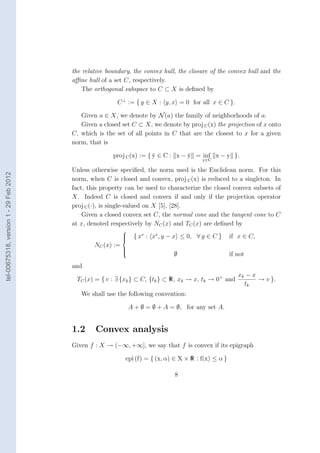 the relative boundary, the convex hull, the closure of the convex hull and the
                                        aﬃne hull of a set C, respectively.
                                            The orthogonal subspace to C ⊂ X is deﬁned by

                                                         C ⊥ := { y ∈ X : y, x = 0 for all x ∈ C }.

                                           Given a ∈ X, we denote by N (a) the family of neighborhoods of a.
                                           Given a closed set C ⊂ X, we denote by proj C (x) the projection of x onto
                                        C, which is the set of all points in C that are the closest to x for a given
                                        norm, that is

                                                       proj C (x) := { y ∈ C : x − y = inf x − y }.
                                                                       ¯           ¯
                                                                                          y∈C

                                        Unless otherwise speciﬁed, the norm used is the Euclidean norm. For this
tel-00675318, version 1 - 29 Feb 2012




                                        norm, when C is closed and convex, proj C (x) is reduced to a singleton. In
                                        fact, this property can be used to characterize the closed convex subsets of
                                        X. Indeed C is closed and convex if and only if the projection operator
                                        proj C (·), is single-valued on X [5], [28].
                                            Given a closed convex set C, the normal cone and the tangent cone to C
                                        at x, denoted respectively by NC (x) and TC (x) are deﬁned by
                                                            
                                                            
                                                            
                                                                { x∗ : x∗ , y − x ≤ 0, ∀ y ∈ C }     if x ∈ C,
                                                NC (x) :=
                                                            
                                                                               ∅
                                                            
                                                            
                                                                                                      if not
                                        and
                                                                                                         xk − x
                                         TC (x) = { v : ∃ {xk } ⊂ C, {tk } ⊂ R, xk → x, tk → 0+ and             → v }.
                                                                                                           tk
                                           We shall use the following convention:

                                                                A + ∅ = ∅ + A = ∅, for any set A.


                                        1.2     Convex analysis
                                        Given f : X → (−∞, +∞], we say that f is convex if its epigraph

                                                            epi (f) = { (x, α) ∈ X × R : f(x) ≤ α }

                                                                               8
 