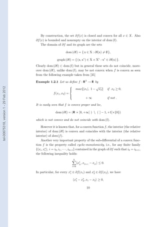 By construction, the set ∂f (x) is closed and convex for all x ∈ X. Also
                                        ∂f (x) is bounded and nonempty on the interior of dom (f).
                                            The domain of ∂f and its graph are the sets

                                                                  dom (∂f) = { x ∈ X : ∂f(x) = ∅ },

                                                          graph (∂f) = { (x, x∗ ) ∈ X × X∗ : x∗ ∈ ∂f(x) }.
                                        Clearly dom (∂f) ⊂ dom (f) but in general these sets do not coincide, more-
                                        over dom (∂f), unlike dom (f), may be not convex when f is convex as seen
                                        from the following example taken from [35]

                                        Example 1.2.1 Let us deﬁne f : R 2 → R by
                                                                                                 √
tel-00675318, version 1 - 29 Feb 2012




                                                                        
                                                                        
                                                                        
                                                                               max{|x1 |, 1 −       x2 }   if x2 ≥ 0,
                                                       f (x1 , x2 ) =
                                                                        
                                                                                        +∞
                                                                        
                                                                        
                                                                                                            if not .

                                        It is easily seen that f is convex proper and lsc,

                                                         dom (∂f) = (R × [0, +∞[ )  ( ] − 1, +1[×{0})

                                        which is not convex and do not coincide with dom (f).

                                            However it is known that, for a convex function f , the interior (the relative
                                        interior) of dom (∂f) is convex and coincides with the interior (the relative
                                        interior) of dom(f ).
                                            Another very important property of the sub-diﬀerential of a convex func-
                                        tion f is the property called cyclic-monotonicity, i.e., for any ﬁnite family
                                        {(xi , x∗ ), i = i0 , i1 , · · · , ik+1 } contained in the graph of ∂f such that i0 = ik+1 ,
                                                i
                                        the following inequality holds:
                                                                            k
                                                                                  x∗i , xji+1 − xji ≤ 0.
                                                                                   j
                                                                            i=0

                                        In particular, for every x∗ ∈ ∂f (x1 ) and x∗ ∈ ∂f (x2 ), we have
                                                                  1                 2


                                                                             x∗ − x∗ , x1 − x2 ≥ 0,
                                                                              1    2


                                                                                         10
 