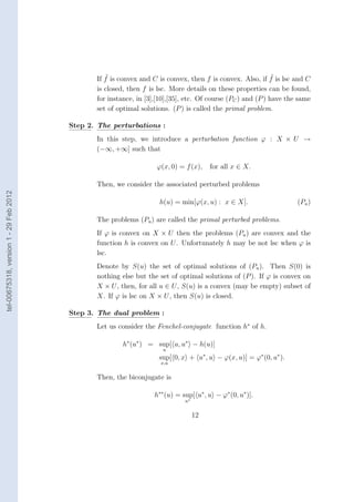 ˜                                                           ˜
                                               If f is convex and C is convex, then f is convex. Also, if f is lsc and C
                                               is closed, then f is lsc. More details on these properties can be found,
                                               for instance, in [3],[10],[35], etc. Of course (PC ) and (P ) have the same
                                               set of optimal solutions. (P ) is called the primal problem.

                                        Step 2. The perturbations :
                                               In this step, we introduce a perturbation function ϕ : X × U →
                                               (−∞, +∞] such that

                                                                    ϕ(x, 0) = f (x),    for all x ∈ X.

                                               Then, we consider the associated perturbed problems
tel-00675318, version 1 - 29 Feb 2012




                                                                    h(u) = min[ϕ(x, u) : x ∈ X].                     (Pu )

                                               The problems (Pu ) are called the primal perturbed problems.
                                               If ϕ is convex on X × U then the problems (Pu ) are convex and the
                                               function h is convex on U . Unfortunately h may be not lsc when ϕ is
                                               lsc.
                                               Denote by S(u) the set of optimal solutions of (Pu ). Then S(0) is
                                               nothing else but the set of optimal solutions of (P ). If ϕ is convex on
                                               X × U , then, for all u ∈ U , S(u) is a convex (may be empty) subset of
                                               X. If ϕ is lsc on X × U , then S(u) is closed.

                                        Step 3. The dual problem :
                                               Let us consider the Fenchel-conjugate function h∗ of h.

                                                        h∗ (u∗ ) = sup[ u, u∗ − h(u)]
                                                                      u
                                                                    sup[ 0, x + u∗ , u − ϕ(x, u)] = ϕ∗ (0, u∗ ).
                                                                     x,u


                                               Then, the biconjugate is

                                                                   h∗∗ (u) = sup[ u∗ , u − ϕ∗ (0, u∗ )].
                                                                              u∗


                                                                                   12
 