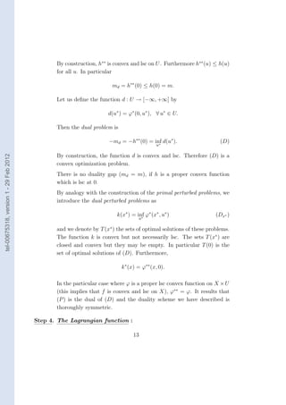 By construction, h∗∗ is convex and lsc on U . Furthermore h∗∗ (u) ≤ h(u)
                                               for all u. In particular

                                                                      md = h∗∗ (0) ≤ h(0) = m.

                                               Let us deﬁne the function d : U → [−∞, +∞] by

                                                                    d(u∗ ) = ϕ∗ (0, u∗ ), ∀ u∗ ∈ U.

                                               Then the dual problem is

                                                                     −md = −h∗∗ (0) = inf d(u∗ ).
                                                                                        ∗
                                                                                                                    (D)
                                                                                           u

                                               By construction, the function d is convex and lsc. Therefore (D) is a
tel-00675318, version 1 - 29 Feb 2012




                                               convex optimization problem.
                                               There is no duality gap (md = m), if h is a proper convex function
                                               which is lsc at 0.
                                               By analogy with the construction of the primal perturbed problems, we
                                               introduce the dual perturbed problems as

                                                                        k(x∗ ) = inf ϕ∗ (x∗ , u∗ )
                                                                                   ∗
                                                                                                                  (Dx∗ )
                                                                                  u

                                               and we denote by T (x∗ ) the sets of optimal solutions of these problems.
                                               The function k is convex but not necessarily lsc. The sets T (x∗ ) are
                                               closed and convex but they may be empty. In particular T (0) is the
                                               set of optimal solutions of (D). Furthermore,

                                                                          k ∗ (x) = ϕ∗∗ (x, 0).

                                               In the particular case where ϕ is a proper lsc convex function on X × U
                                               (this implies that f is convex and lsc on X), ϕ∗∗ = ϕ. It results that
                                               (P ) is the dual of (D) and the duality scheme we have described is
                                               thoroughly symmetric.

                                        Step 4. The Lagrangian function :

                                                                                13
 