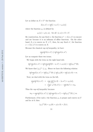 Let us deﬁne on X × U ∗ the function

                                                                 L(x, u∗ ) = inf [ −u, u∗ + ϕx (u)]
                                                                              u

                                        where the function ϕx is deﬁned by

                                                             ϕx (u) = ϕ(x, u), for all (x, u) ∈ X × U.

                                        By construction, for any ﬁxed x, the function u∗ → L(x, u∗ ) is concave
                                        and usc because it is an inﬁmum of aﬃne functions. On the other
                                        hand, if ϕ is convex on X × U , then, for any ﬁxed u∗ , the function
                                        x → L(x, u∗ ) is convex on X.
                                        Because the classical sup-inf inequality, we have
tel-00675318, version 1 - 29 Feb 2012




                                                                sup inf L(x, u∗ ) ≤ inf sup L(x, u∗ ).
                                                                     x               x
                                                                 u∗                            u∗

                                        Let us compute these two terms.
                                         We begin with the term on the right hand side.

                                           inf sup L(x, u∗ ) = inf sup inf [ 0 − u, u∗ + ϕx (u)] = inf (ϕx )∗∗ (0).
                                            x                   x       u                           x
                                                  u∗                      u∗

                                        We know that (ϕx )∗∗ ≤ ϕx . Hence we have the following relation

                                             inf sup L(x, u∗ ) = inf (ϕx )∗∗ (0) ≤ inf ϕx (0) = inf ϕ(x, 0) = m.
                                              x    u∗                 x                    x            x

                                         Next, we deal with the term on the left.

                                                  sup inf L(x, u∗ ) = sup inf [ x, 0 − u, u∗ + ϕx (u)],
                                                  u∗    x                      u∗ (x,u)
                                                                      = sup[−ϕ (0, u∗ )] = − inf d(u∗ ) = md .
                                                                                       ∗
                                                                                               ∗
                                                                               u∗                   u

                                        Thus the sup-inf inequality becomes

                                             md = sup inf L(x, u∗ ) ≤ inf sup L(x, u∗ ) = inf (ϕx )∗∗ (0) ≤ m.
                                                       x               x                   x
                                                        u∗                           u∗

                                        Furthermore, if for each x the function ϕx is proper and convex on U
                                        and lsc at 0, then

                                                               (ϕx )∗∗ (0) = ϕx (0) = ϕ(x, 0) = f (x).

                                                                                    14
 