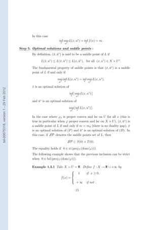 In this case
                                                                   inf sup L(x, u∗ ) = inf f (x) = m.
                                                                    x                   x
                                                                        u∗

                                        Step 5. Optimal solutions and saddle points :
                                               By deﬁnition, (¯, u∗ ) is said to be a saddle point of L if
                                                              x ¯

                                                     L(¯, u∗ ) ≤ L(¯, u∗ ) ≤ L(x, u∗ ), for all (x, u∗ ) ∈ X × U ∗ .
                                                       x           x ¯            ¯

                                               The fundamental property of saddle points is that (¯, u∗ ) is a saddle
                                                                                                  x ¯
                                               point of L if and only if

                                                                  sup inf L(x, u∗ ) = inf sup L(x, u∗ ),
                                                                   u∗   x                   x    u∗

                                               x is an optimal solution of
                                               ¯
tel-00675318, version 1 - 29 Feb 2012




                                                                              inf [ sup L(x, u∗ ) ]
                                                                               x   u∗

                                               and u∗ is an optimal solution of
                                                   ¯

                                                                             sup[ inf L(x, u∗ ) ].
                                                                              u∗    x


                                               In the case where ϕx is proper convex and lsc on U for all x (this is
                                               true in particular when ϕ proper convex and lsc on X × U ), (¯, u∗ ) is
                                                                                                              x ¯
                                               a saddle point of L if and only if m = md (there is no duality gap), x¯
                                                                                    ∗
                                               is an optimal solution of (P ) and u is an optimal solution of (D). In
                                                                                  ¯
                                               this case, if SP denotes the saddle points set of L, then

                                                                             SP ⊂ S(0) × T (0).

                                               The equality holds if 0 ∈ ri (proj U (dom (ϕ))).
                                               The following example shows that the previous inclusion can be strict
                                               when 0 ∈ bd (proj U (dom (ϕ))).

                                               Example 1.3.1 Take X = U = R. Deﬁne f : X → R ∪ +∞ by
                                                                               
                                                                               
                                                                               
                                                                                       1       if x ≥ 0,
                                                                     f (x) =
                                                                               
                                                                                    +∞
                                                                               
                                                                               
                                                                                                if not .

                                                                                   15
 