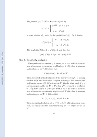 The function ϕ : X × U → R ∪ +∞ deﬁned by
                                                                                 √
                                                                               e− xu
                                                                                          if x, u ≥ 0,
                                                                              
                                                                  ϕ(x, u) =
                                                                              
                                                                                  +∞
                                                                              
                                                                              
                                                                                           if not

                                                is a perturbation of f with 0 ∈ bd (proj U (dom (ϕ))). By deﬁnition
                                                                                  
                                                                                  
                                                                                  
                                                                                      0    if u∗ ≤ 0,
                                                                  ϕ∗ (0, u∗ ) =
                                                                                  
                                                                                      +∞    if u∗ > 0.
                                                                                  
                                                                                  


                                                This imply that h(0) = 1 > h∗∗ (0) = 0 and therefore
tel-00675318, version 1 - 29 Feb 2012




                                                                (0, 0) ∈ S(0) × T (0) but (0, 0) ∈ SP.
                                                                                                 /

                                        Step 6. Sensitivity analysis :
                                                  If the perturbation function ϕ is convex, m > −∞ and h is bounded
                                                from above on an open convex neighborhood V of 0, then h is convex
                                                and continuous on V . It follows that

                                                                     h∗∗ (u) = h(u), for all u ∈ V.

                                                Then, the set of optimal solutions of the dual problem (QC ) is nothing
                                                else but ∂h(0) which is convex, compact, not empty. Furthermore, the
                                                                      −→
                                                multivalued map u −→ ∂h(u) is usc on V . On the other hand, if ϕ is
                                                convex, proper and lsc on R n × R m , then ϕ∗∗ = ϕ and x is a solution
                                                                                                           ¯
                                                of (P C ) if and only if x ∈ ∂k ∗∗ (0). Next, if md < ∞ and k is bounded
                                                                         ¯
                                                from above on an open convex neighborhood W of 0, then k is convex
                                                and continuous on W . It follows that

                                                                   k ∗∗ (x∗ ) = k(x∗ ), for all x∗ ∈ W.

                                                Then, the optimal solution set of (P C ) is ∂k(0) which is convex, com-
                                                                                                  −→
                                                pact, not empty and the multivalued map x∗ −→ ∂k(x∗ ) is usc on
                                                W.

                                                                                  16
 