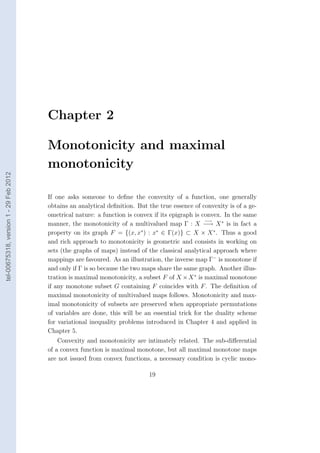 Chapter 2

                                        Monotonicity and maximal
                                        monotonicity
tel-00675318, version 1 - 29 Feb 2012




                                        If one asks someone to deﬁne the convexity of a function, one generally
                                        obtains an analytical deﬁnition. But the true essence of convexity is of a ge-
                                        ometrical nature: a function is convex if its epigraph is convex. In the same
                                                                                                   −→
                                        manner, the monotonicity of a multivalued map Γ : X −→ X ∗ is in fact a
                                        property on its graph F = {(x, x∗ ) : x∗ ∈ Γ(x)} ⊂ X × X ∗ . Thus a good
                                        and rich approach to monotonicity is geometric and consists in working on
                                        sets (the graphs of maps) instead of the classical analytical approach where
                                        mappings are favoured. As an illustration, the inverse map Γ− is monotone if
                                        and only if Γ is so because the two maps share the same graph. Another illus-
                                        tration is maximal monotonicity, a subset F of X × X ∗ is maximal monotone
                                        if any monotone subset G containing F coincides with F . The deﬁnition of
                                        maximal monotonicity of multivalued maps follows. Monotonicity and max-
                                        imal monotonicity of subsets are preserved when appropriate permutations
                                        of variables are done, this will be an essential trick for the duality scheme
                                        for variational inequality problems introduced in Chapter 4 and applied in
                                        Chapter 5.
                                            Convexity and monotonicity are intimately related. The sub-diﬀerential
                                        of a convex function is maximal monotone, but all maximal monotone maps
                                        are not issued from convex functions, a necessary condition is cyclic mono-

                                                                             19
 