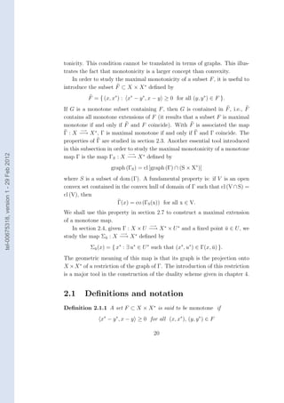 tonicity. This condition cannot be translated in terms of graphs. This illus-
                                        trates the fact that monotonicity is a larger concept than convexity.
                                            In order to study the maximal monotonicity of a subset F , it is useful to
                                        introduce the subset F ⊂ X × X ∗ deﬁned by
                                                  F = { (x, x∗ ) : x∗ − y ∗ , x − y ≥ 0 for all (y, y ∗ ) ∈ F }.
                                        If G is a monotone subset containing F , then G is contained in F , i.e., F
                                        contains all monotone extensions of F (it results that a subset F is maximal
                                        monotone if and only if F and F coincide). With F is associated the map
                                                −→
                                        Γ : X −→ X ∗ , Γ is maximal monotone if and only if Γ and Γ coincide. The
                                        properties of Γ are studied in section 2.3. Another essential tool introduced
                                        in this subsection in order to study the maximal monotonicity of a monotone
                                                                    −→
tel-00675318, version 1 - 29 Feb 2012




                                        map Γ is the map ΓS : X −→ X ∗ deﬁned by
                                                            graph (ΓS ) = cl [graph (Γ) ∩ (S × X∗ )]
                                        where S is a subset of dom (Γ). A fundamental property is: if V is an open
                                        convex set contained in the convex hull of domain of Γ such that cl (V ∩ S) =
                                        cl (V), then
                                                              Γ(x) = co (ΓS (x)) for all x ∈ V.
                                        We shall use this property in section 2.7 to construct a maximal extension
                                        of a monotone map.
                                                                            −→
                                            In section 2.4, given Γ : X × U −→ X ∗ × U ∗ and a ﬁxed point u ∈ U , we
                                                                                                          ¯
                                                                 −→    ∗
                                        study the map Σu : X −→ X deﬁned by
                                                          ¯

                                                   Σu (x) = { x∗ : ∃ u∗ ∈ U ∗ such that (x∗ , u∗ ) ∈ Γ(x, u) }.
                                                    ¯                                                     ¯
                                        The geometric meaning of this map is that its graph is the projection onto
                                        X × X ∗ of a restriction of the graph of Γ. The introduction of this restriction
                                        is a major tool in the construction of the duality scheme given in chapter 4.


                                        2.1      Deﬁnitions and notation
                                        Deﬁnition 2.1.1 A set F ⊂ X × X ∗ is said to be monotone if
                                                       x∗ − y ∗ , x − y ≥ 0 for all (x, x∗ ), (y, y ∗ ) ∈ F

                                                                               20
 