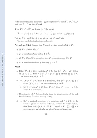 and it is said maximal monotone if for any monotone subset G of X × X ∗
                                        such that F ⊂ G we have F = G.

                                        Given F ⊂ X × X ∗ , we denote by F the subset

                                            F := { (x, x∗ ) ∈ X × X ∗ : x∗ − y ∗ , x − y ≥ 0 for all (y, y ∗ ) ∈ F }.

                                        This set F is closed since it is an intersection of closed sets.
                                           We have the following fundamental result.

                                        Proposition 2.1.1 Assume that F and G are two subsets of X × X ∗ .

                                          a) If F ⊂ G then G ⊂ F .
tel-00675318, version 1 - 29 Feb 2012




                                          b) F is monotone if and only if F ⊂ F .

                                          c) If F ⊂ G and G is monotone then F is monotone and G ⊂ F .

                                          d) F is maximal monotone if and only if F = F .

                                        Proof.

                                          a) Either G = ∅ or there exists (x, x∗ ) ∈ G, then x∗ − y ∗ , x − y ≥ 0, for
                                             all (y, y ∗ ) ∈ G. Since F ⊂ G, x∗ − y ∗ , x − y ≥ 0 for all (y, y ∗ ) ∈ F .
                                             This implies that (x, x∗ ) ∈ F .

                                          b) ⇒) Let (x, x∗ ) ∈ F . Since F is monotone, then x∗ − y ∗ , x − y ≥ 0
                                                for all (y, y ∗ ) ∈ F . This implies that (x, x∗ ) ∈ F .
                                              ⇐) Let (x, x∗ ), (y, y ∗ ) ∈ F . Since F ⊂ F , then x∗ − y ∗ , x − y ≥ 0.
                                                 Thus, F is monotone.

                                          c) Monotonicity of F follows clearly from the monotonicity of G, and
                                             therefore G ⊂ F follows from a) and b).

                                          d) ⇒) If F is maximal monotone, it is monotone and F ⊂ F by b). In
                                                order to prove the reverse inclusion, assume, for contradiction,
                                                that there exists (x, x∗ ) ∈ F  F . Then G = F ∪ {(x, x∗ )} is a
                                                monotone set, a contradiction with F maximal monotone.

                                                                               21
 