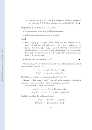 ⇐) Assume that F = F . Then F is monotone. If G is a monotone
                                                 set such that G ⊃ F , then using part c), one has G ⊂ F = F .

                                        Proposition 2.1.2 Let F ⊂ X × X ∗ , then:
                                          a) F is monotone if and only if cl (F) is monotone.

                                          b) If F is maximal monotone then it is closed.

                                        Proof.
                                          a) Let (x, x∗ ), (y, y ∗ ) ∈ cl (F). Then, there exist two sequences in F ,
                                             {(xn , x∗ )} and {(yn , yn )} such that (xn , xn ) → (x, x∗ ) and (yn , yn ) →
                                                       n
                                                                        ∗                   ∗                         ∗

                                             (y, y ∗ ). For all n, yn − x∗ , yn − xn ≥ 0. Passing to the limit one
                                                                       ∗
                                                                             n
                                                               ∗     ∗
tel-00675318, version 1 - 29 Feb 2012




                                             obtains that y − x , y − x ≥ 0, which implies that cl (F) is monotone.
                                             Conversely, the inclusion F ⊂ cl (F) implies the monotonicity of F
                                             when cl (F) is monotone.

                                          b) Follows from the fact that F = F .

                                           Given G ⊂ X × X ∗ , we denote by Γ and Γ− the multivalued maps deﬁned
                                        respectively on X and X ∗ by

                                                              Γ(x) := {x∗ ∈ X ∗ : (x, x∗ ) ∈ G},
                                                            Γ− (x∗ ) := {x ∈ X : (x, x∗ ) ∈ G}.

                                        Thus G can be considered as the graph of both Γ and Γ− .
                                          Remark. The maps Γ and Γ− are said to be monotone when G is
                                        monotone, maximal monotone when G is maximal monotone.
                                          The domains of Γ and Γ− are the sets

                                                        dom (Γ) := {x : Γ(x) = ∅} = proj X (G),
                                                       dom (Γ− ) := {x∗ : Γ− (x∗ ) = ∅} = proj X∗ (G).

                                        Similarly, we deﬁne the multivalued maps

                                                               Γ(x) := {x∗ ∈ X ∗ : (x, x∗ ) ∈ G},
                                                           (Γ− )(x∗ ) := {x ∈ X : (x, x∗ ) ∈ G}.

                                                                               22
 