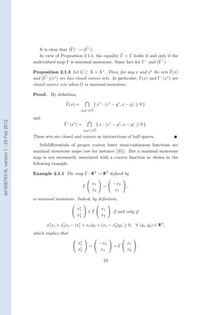 It is clear that (Γ)− = (Γ− ).
                                          In view of Proposition 2.1.1, the equality Γ = Γ holds if and only if the
                                        multivalued map Γ is maximal monotone. Same fact for Γ− and (Γ− ).

                                        Proposition 2.1.3 Let G ⊂ X × X ∗ . Then, for any x and x∗ the sets Γ(x)
                                        and (Γ− )(x∗ ) are two closed convex sets. In particular, Γ(x) and Γ− (x∗ ) are
                                        closed convex sets when G is maximal monotone.

                                        Proof. By deﬁnition,

                                                          Γ(x) =              { x∗ : x∗ − y ∗ , x − y ≥ 0 }
                                                                   (y,y ∗ )∈G

                                        and
tel-00675318, version 1 - 29 Feb 2012




                                                         Γ− (x∗ ) =             { x : x∗ − y ∗ , x − y ≥ 0 }.
                                                                      (y,y ∗ )∈G

                                        These sets are closed and convex as intersections of half spaces.
                                            Subdiﬀerentials of proper convex lower semi-continuous functions are
                                        maximal monotone maps (see for instance [35]). But a maximal monotone
                                        map is not necessarily associated with a convex function as shown in the
                                        following example.

                                        Example 2.1.1 The map Γ : R 2 → R 2 deﬁned by
                                                                                             
                                                                         x1   −x2 
                                                                      Γ     =        ,
                                                                         x2     x1

                                        is maximal monotone. Indeed, by deﬁnition,
                                                                                     
                                                              x∗        x
                                                              1  ∈ Γ  1  if and only if
                                                               ∗
                                                              x2        x2

                                               x∗ x1 + x∗ x2 − (x1 + x2 )y1 + (x1 − x∗ )y2 ≥ 0, ∀ (y1 , y2 ) ∈ R 2 ,
                                                1       2
                                                                 ∗
                                                                                     2

                                        which implies that
                                                                                                
                                                               x∗
                                                               1 =
                                                                      −x2       x1 
                                                                ∗
                                                                            = Γ      .
                                                               x2     x1         x2

                                                                                       23
 