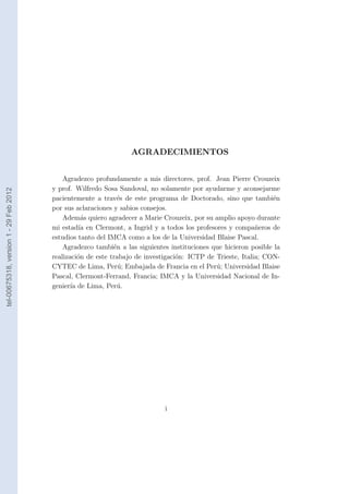 AGRADECIMIENTOS


                                            Agradezco profundamente a mis directores, prof. Jean Pierre Crouzeix
                                        y prof. Wilfredo Sosa Sandoval, no solamente por ayudarme y aconsejarme
tel-00675318, version 1 - 29 Feb 2012




                                        pacientemente a trav´s de este programa de Doctorado, sino que tambi´n
                                                              e                                                  e
                                        por sus aclaraciones y sabios consejos.
                                            Adem´s quiero agradecer a Marie Crouzeix, por su amplio apoyo durante
                                                    a
                                        mi estad´ en Clermont, a Ingrid y a todos los profesores y compa˜eros de
                                                  ıa                                                        n
                                        estudios tanto del IMCA como a los de la Universidad Blaise Pascal.
                                            Agradezco tambi´n a las siguientes instituciones que hicieron posible la
                                                             e
                                        realizaci´n de este trabajo de investigaci´n: ICTP de Trieste, Italia; CON-
                                                  o                               o
                                        CYTEC de Lima, Per´; Embajada de Francia en el Per´; Universidad Blaise
                                                               u                              u
                                        Pascal, Clermont-Ferrand, Francia; IMCA y la Universidad Nacional de In-
                                        genier´ de Lima, Per´.
                                               ıa             u




                                                                             i
 