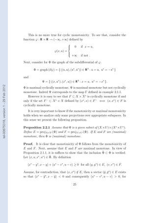 This is no more true for cyclic monotonicity. To see that, consider the
                                        function ϕ : R × R → (−∞, +∞] deﬁned by
                                                                               
                                                                               
                                                                               
                                                                                   0    if x = u,
                                                                   ϕ(x, u) =
                                                                               
                                                                               
                                                                               
                                                                                   +∞    if not .

                                        Next, consider for Φ the graph of the subdiﬀerential of ϕ.

                                                  Φ = graph (∂ϕ) = { ((x, u), (x∗ , u∗ )) ∈ R 4 : x = u, u∗ = −x∗ }

                                        and
                                                         Ψ = { ((x, u∗ ), (x∗ , u)) ∈ R 4 : x = u, u∗ = −x∗ }.
tel-00675318, version 1 - 29 Feb 2012




                                        Φ is maximal cyclically monotone, Ψ is maximal monotone but not cyclically
                                        monotone. Indeed Ψ corresponds to the map Γ deﬁned in example 2.1.1.
                                            However it is easy to see that F ⊂ X × X ∗ is cyclically monotone if and
                                        only if the set F − ⊂ X ∗ × X deﬁned by (x∗ , x) ∈ F − ⇐⇒ (x, x∗ ) ∈ F is
                                        cyclically monotone.
                                            It is very important to know if the monotonicity or maximal monotonicity
                                        holds when we analyze only some projections over appropriate subspaces. In
                                        this sense we present the following proposition.

                                        Proposition 2.2.1 Assume that Φ is a given subset of (X ×U )×(X ∗ ×U ∗ ).
                                        Deﬁne E = proj X×X∗ (Φ) and F = proj U×U∗ (Φ). If E and F are (maximal)
                                        monotone, then Φ is (maximal) monotone.

                                        Proof. It is clear that monotonicity of Φ follows from the monotonicity of
                                        E and F . Next, assume that E and F are maximal monotone. In view of
                                        Proposition 2.1.1, it is suﬃces to show that the inclusion Φ ⊂ Φ is veriﬁed.
                                        Let (x, u, x∗ , u∗ ) ∈ Φ. By deﬁnition

                                              x∗ − y ∗ , x − y + u∗ − v ∗ , u − v ≥ 0 for all (y, y ∗ ) ∈ E, (v, v ∗ ) ∈ F.

                                        Assume, for contradiction, that (x, x∗ ) ∈ E, then a vector (¯, y ∗ ) ∈ E exists
                                                                                 /                   y ¯
                                                  ∗    ∗                                     ∗    ∗
                                        so that x − y , x − y < 0 and consequently u − v , u − v > 0, for
                                                      ¯       ¯

                                                                                   25
 
