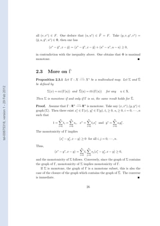 all (v, v ∗ ) ∈ F . One deduce that (u, u∗ ) ∈ F = F . Take (y, v, y ∗ , v ∗ ) =
                                        (¯, u, y ∗ , u∗ ) ∈ Φ, then one has
                                         y     ¯

                                                   x∗ − y ∗ , x − y = x∗ − y ∗ , x − y + u∗ − u∗ , u − u ≥ 0,
                                                        ¯         ¯        ¯         ¯

                                        in contradiction with the inequality above. One obtains that Φ is maximal
                                        monotone.



                                        2.3      More on Γ
                                                                    −→                                     ¯
                                        Proposition 2.3.1 Let Γ : X −→ X ∗ be a multivalued map. Let Σ and Σ
                                        be deﬁned by
tel-00675318, version 1 - 29 Feb 2012




                                                                     ¯
                                                Σ(x) = co (Γ(x)) and Σ(x) = co (Γ(x))                           for any         x ∈ X.

                                                                                                             ¯
                                        Then Σ is monotone if and only if Γ is so, the same result holds for Σ.
                                                                                 −→
                                        Proof. Assume that Γ : R n −→ R n is monotone. Take any (x, x∗ ), (y, y ∗ ) ∈
                                        graph (Σ). Then there exist x∗ ∈ Γ(x), yi ∈ Γ(y), ti ≥ 0, si ≥ 0, i = 0, · · · , n
                                                                     i
                                                                                ∗

                                        such that
                                                            n            n                      n                      n
                                                                                      ∗
                                                     1=           ti =         si , x =              ti x∗
                                                                                                         i
                                                                                                                 ∗
                                                                                                             and y =              ∗
                                                                                                                             si y i .
                                                            i=0          i=0                   i=0                     i=0

                                        The monotonicity of Γ implies

                                                             x∗ − yj , x − y ≥ 0 for all i, j = 0, · · · , n.
                                                              i
                                                                   ∗



                                        Thus,
                                                                                      n        n
                                                        ∗         ∗
                                                       x − y ,x − y =                     ti         sj x∗ − yj , x − y ≥ 0,
                                                                                                         i
                                                                                                              ∗

                                                                                   i=0         j=0

                                        and the monotonicity of Σ follows. Conversely, since the graph of Σ contains
                                        the graph of Γ, monotonicity of Σ implies monotonicity of Γ.
                                            If Σ is monotone, the graph of Γ is a monotone subset, this is also the
                                                                                                     ¯
                                        case of the closure of the graph which contains the graph of Σ. The converse
                                        is immediate.

                                                                                               26
 