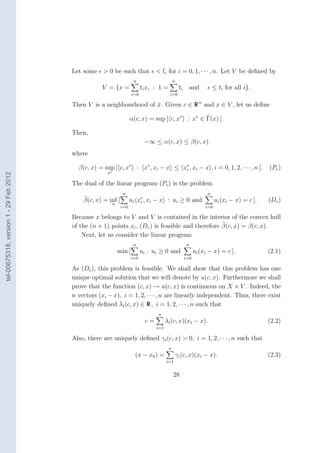 Let some                       ¯
                                                    > 0 be such that < ti for i = 0, 1, · · · , n. Let V be deﬁned by
                                                                        n                      n
                                                    V = {x =                 ti xi : 1 =           ti       and         ≤ ti for all i}.
                                                                       i=0                 i=0

                                        Then V is a neighbourhood of x. Given c ∈ R n and x ∈ V , let us deﬁne
                                                                     ¯

                                                                      α(c, x) = sup [ c, x∗ : x∗ ∈ Γ(x) ].

                                        Then,
                                                                              −∞ ≤ α(c, x) ≤ β(c, x)
                                        where

                                          β(c, x) = sup [ c, x∗ : x∗ , xi − x ≤ x∗ , xi − x , i = 0, 1, 2, · · · , n ].
                                                                                 i                                                            (Pe )
                                                      x∗
tel-00675318, version 1 - 29 Feb 2012




                                        The dual of the linear program (Pe ) is the problem
                                                                 n                                                  n
                                            β(c, x) = inf [           ui x∗ , xi − x : ui ≥ 0 and
                                                                          i                                              ui (xi − x) = c ].   (De )
                                                           u
                                                                i=0                                                i=0

                                        Because x belongs to V and V is contained in the interior of the convex hull
                                        of the (n + 1) points xi , (De ) is feasible and therefore β(c, x) = β(c, x).
                                            Next, let us consider the linear program
                                                                       n                                n
                                                               min [         ui : ui ≥ 0 and                  ui (xi − x) = c ].              (2.1)
                                                                       i=0                              i=0

                                        As (De ), this problem is feasible. We shall show that this problem has one
                                        unique optimal solution that we will denote by u(c, x). Furthermore we shall
                                        prove that the function (c, x) → u(c, x) is continuous on X × V . Indeed, the
                                        n vectors (xi − x), i = 1, 2, · · · , n are linearly independent. Thus, there exist
                                        uniquely deﬁned λi (c, x) ∈ R, i = 1, 2, · · · , n such that
                                                                                    n
                                                                              c=         λi (c, x)(xi − x).                                   (2.2)
                                                                                   i=1

                                        Also, there are uniquely deﬁned γi (c, x) > 0, i = 1, 2, · · · , n such that
                                                                                           n
                                                                        (x − x0 ) =            γi (c, x)(xi − x).                             (2.3)
                                                                                         i=1


                                                                                               28
 