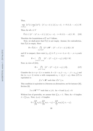 Thus,

                                         sup       x∗ ≤ sup [ x∗ : x∗ , xi −x ≤ x∗ , xi −x , i = 0, 1, 2, · · · , n ] ≤ M.
                                                                                 i
                                        x∗ ∈Γ(x)          x∗


                                        Then, for all x ∈ V
                                            ˜
                                            Γ(x) ⊂ {x∗ : x∗ , xi − x ≤ x∗ , xi − x , i = 0, 1, 2, · · · , n} ⊂ K.
                                                                        i                                                               (2.6)

                                        Therefore the boundedness of Γ on V follows.
                                           Next, we shall prove that Γ(¯) is not empty. Assume, for contradiction,
                                                                       x
                                             ˜ x
                                        that Γ(¯) is empty. Since
                                                         ˜ x
                                                     ∅ = Γ(¯) =                   {¯∗ ∈ R n : x∗ − x∗ , x − x ≥ 0} ⊂ K
                                                                                   x          ¯         ¯
                                                                      (x,x∗ )∈F
tel-00675318, version 1 - 29 Feb 2012




                                        and K is compact, there exist (xj , x∗ ) ∈ F , j = n + 1, n + 2, · · · , n + q such
                                                                             j
                                        that
                                                    ∅=(             {¯∗ : x∗ − x∗ , x − xj ≥ 0}) ∩ K.
                                                                     x       ¯      j ¯
                                                                j=n+1,···,n+q

                                        Next, in view of (2.6),

                                                               ∅=                     {¯∗ : x∗ − x∗ , x − xj ≥ 0}.
                                                                                       x    ¯     j ¯                                   (2.7)
                                                                      j=0,···,n+q

                                        Consider the (n + q + 1) × n matrix A = (¯ − x0 , x − x1 , · · · , x − xn+q ) and
                                                                                  x       ¯                ¯
                                                                                            ∗
                                        the (n + q + 1) vector a with components aj = xj , x − xj , then (2.7) is
                                                                                              ¯
                                        equivalent to
                                                              ∃ x∗ ∈ R n such that At x∗ ≥ a.
                                        This condition is equivalent to (theorem on alternatives, see for instance [35],
                                        Section 22)

                                                      ∃ u ∈ R n+q+1 such that u ≥ 0, Au = 0 and a, u > 0.

                                        Without loss of generality, we assume that                           ui = 1. Then Au = 0 implies
                                        x = ui xi . Next, a, u > 0 implies
                                        ¯
                                                               n+q              n+q                    n+q
                                                        0<           uj x ∗ ,
                                                                          j           ui x i − x j =                   ∗
                                                                                                             u i u j x j , xi − x j .
                                                               j=0              i=0                    i,j


                                                                                             30
 