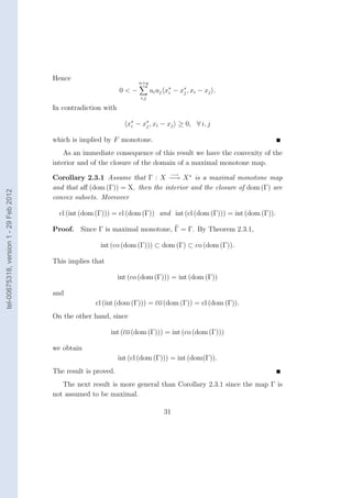 Hence
                                                                       n+q
                                                                0<−          u i u j x ∗ − x ∗ , xi − x j .
                                                                                       i     j
                                                                       i,j

                                        In contradiction with

                                                                   x∗ − x∗ , xi − xj ≥ 0, ∀ i, j
                                                                    i    j


                                        which is implied by F monotone.
                                            As an immediate consequence of this result we have the convexity of the
                                        interior and of the closure of the domain of a maximal monotone map.
                                                                                      −→
                                        Corollary 2.3.1 Assume that Γ : X −→ X ∗ is a maximal monotone map
                                        and that aﬀ (dom (Γ)) = X. then the interior and the closure of dom (Γ) are
tel-00675318, version 1 - 29 Feb 2012




                                        convex subsets. Moreover

                                          cl (int (dom (Γ))) = cl (dom (Γ)) and int (cl (dom (Γ))) = int (dom (Γ)).

                                        Proof. Since Γ is maximal monotone, Γ = Γ. By Theorem 2.3.1,

                                                        int (co (dom (Γ))) ⊂ dom (Γ) ⊂ co (dom (Γ)).

                                        This implies that

                                                                int (co (dom (Γ))) = int (dom (Γ))

                                        and
                                                      cl (int (dom (Γ))) = co (dom (Γ)) = cl (dom (Γ)).
                                        On the other hand, since

                                                            int (co (dom (Γ))) = int (co (dom (Γ)))

                                        we obtain
                                                                int (cl (dom (Γ))) = int (dom(Γ)).
                                        The result is proved.
                                           The next result is more general than Corollary 2.3.1 since the map Γ is
                                        not assumed to be maximal.

                                                                                   31
 