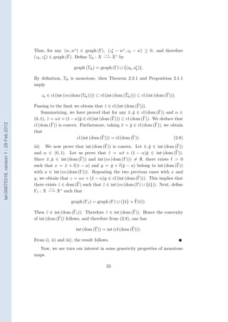 Thus, for any (w, w∗ ) ∈ graph (Γ), zk − w∗ , zk − w ≥ 0 , and therefore
                                                                                ∗
                                                                             −→
                                        (zk , zk ) ∈ graph (Γ). Deﬁne Σk : X −→ X ∗ by
                                               ∗



                                                              graph (Σk ) = graph (Γ) ∪ {(zk , z∗ )}.
                                                                                                k


                                        By deﬁnition, Σk is monotone, then Theorem 2.3.1 and Proposition 2.1.1
                                        imply

                                            zk ∈ cl (int (co (dom (Σk )))) ⊂ cl (int (dom (Σk ))) ⊂ cl (int (dom (Γ))).

                                        Passing to the limit we obtain that z ∈ cl (int (dom (Γ))).
                                                                               ¯
                                            Summarizing, we have proved that for any x, y ∈ cl (dom (Γ)) and α ∈
                                                                                           ¯ ¯
                                        (0, 1), z = α¯ + (1 − α)¯ ∈ cl (int (dom (Γ))) ⊂ cl (dom (Γ)). We deduce that
                                                ¯    x          y
tel-00675318, version 1 - 29 Feb 2012




                                        cl (dom (Γ)) is convex. Furthermore, taking x = y ∈ cl (dom (Γ)), we obtain
                                                                                        ¯ ¯
                                        that
                                                               cl (int (dom (Γ))) = cl (dom (Γ)).               (2.8)
                                        iii) We now prove that int (dom (Γ)) is convex. Let x, y ∈ int (dom (Γ))
                                                                                                 ¯ ¯
                                        and α ∈ (0, 1). Let us prove that z = α¯ + (1 − α)¯ ∈ int (dom (Γ)).
                                                                              ¯       x           y
                                                                                                               ¯
                                        Since x, y ∈ int (dom (Γ)) and int (co (dom (Γ))) = ∅, there exists t > 0
                                               ¯ ¯
                                                         ¯ ¯x                   ¯ ¯y
                                        such that x = x + t(¯ − a) and y = y + t(¯ − a) belong to int (dom (Γ))
                                        with a ∈ int (co (dom (Γ))). Repeating the two previous cases with x and
                                        y, we obtain that z = αx + (1 − α)y ∈ cl (int (dom (Γ))). This implies that
                                        there exists z ∈ dom (Γ) such that z ∈ int (co (dom (Γ) ∪ {ˆ})). Next, deﬁne
                                                     ˆ                     ¯                       z
                                                −→     ∗
                                        Γ1 : X −→ X such that

                                                            graph (Γ1 ) = graph (Γ) ∪ ({ˆ} × Γ(ˆ)).
                                                                                        z      z

                                        Then z ∈ int (dom (Γ1 )). Therefore z ∈ int (dom (Γ)). Hence the convexity
                                                ¯                             ¯
                                        of int (dom (Γ)) follows, and therefore from (2.8), one has

                                                               int (dom (Γ)) = int (cl (dom (Γ))).

                                        From i), ii) and iii), the result follows.
                                          Now, we are turn our interest in some genericity properties of monotone
                                        maps.

                                                                                33
 