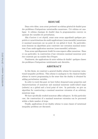 ´
                                                                       RESUME
                                            Dans cette th`se, nous avont pre´sent´ un sch´ma g´n´ral de dualit´ pour
                                                           e                  e    e       e      e e          e
                                        des probl`mes d’in´quations variationelles monotones. Cet sch´ma est ana-
                                                  e           e                                          e
                                        logue le sch´ma classique de dualit´ dans la programmation convexe en
                                                       e                        e
                                        ajoutant des variables de perturbation.
                                            Aﬁn d’arriver ´ cet objetif, avant nous avons approfondi quelques pro-
                                                             a
                                        pri´t´s et caract´risations des multi-applicationes (sous-ensemble) monotones
                                           ee            e
                                        et maximal monotones sur un point de vue global et local. En particulier,
                                        nous donnons un algorithme pour construire une extension maximal mono-
                                        tone d’une multi-application mnotone (sous-ensemble) arbitraire.
                                            Nous avons sp´ciﬁquement ´tudi´ les sous-espaces aﬃne monotone. Dans
                                                            e            e    e
tel-00675318, version 1 - 29 Feb 2012




                                        ce cas particulier, la construction d’une extension maximal monotone peut
                                        ˆtre construit par un nombre ﬁni d’´tapes.
                                        e                                     e
                                            Finalement, des applications de notre sch´ma de dualit´ quelques classes
                                                                                       e              e
                                        des probl`mes d’in´quations variationnels sont discut´es.
                                                  e           e                                 e

                                                                     ABSTRACT
                                            In this thesis, we construct a general duality scheme for monotone varia-
                                        tional inequality problems. This scheme is analogous to the classical duality
                                        scheme in convex programming in the sense that the duality is obtained by
                                        adding perturbation variables.
                                            In order to reach this goal, we have before deepened some properties and
                                        characterizations of monotone and maximal monotone multi-valued maps
                                        (subsets) on a global and a local point of view. In particular, we give an
                                        algorithm for constructing a maximal monotone extension of an arbitrary
                                        monotone map.
                                            We have speciﬁcally studied monotone aﬃne subspaces. In this particular
                                        case, the construction of a maximal monotone extension can be processed
                                        within a ﬁnite number of steps.
                                            Finally, applications of our duality scheme to some classes of variational
                                        inequality problems are discussed.



                                                                              ii
 