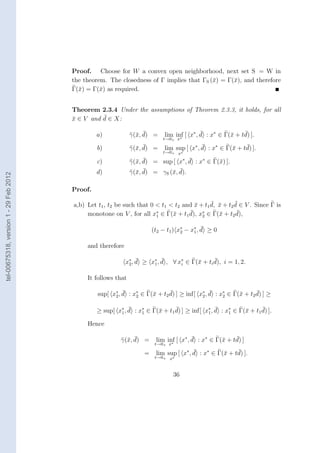 Proof. Choose for W a convex open neighborhood, next set S = W in
                                        the theorem. The closedness of Γ implies that ΓS (¯) = Γ(¯), and therefore
                                                                                          x      x
                                        Γ(¯) = Γ(¯) as required.
                                          x       x


                                        Theorem 2.3.4 Under the assumptions of Theorem 2.3.3, it holds, for all
                                                  ¯
                                        x ∈ V and d ∈ X:
                                        ¯

                                                 a)              x ¯
                                                               γ(¯, d) =                    ¯               ¯
                                                                             lim inf [ x∗ , d : x∗ ∈ Γ(¯ + td) ].
                                                                                                       x
                                                                            t→0+ x∗

                                                 b)              x ¯
                                                               γ(¯, d) =                    ¯               ¯
                                                                             lim sup [ x∗ , d : x∗ ∈ Γ(¯ + td) ].
                                                                                                       x
                                                                            t→0+ x∗

                                                 c)              x ¯               ∗¯
                                                               γ(¯, d) = sup [ x , d : x∗ ∈ Γ(¯) ].
                                                                                              x
                                                 d)              x ¯         x ¯
                                                               γ(¯, d) = γS (¯, d).
tel-00675318, version 1 - 29 Feb 2012




                                        Proof.

                                                                                             ¯ ¯       ¯
                                        a,b) Let t1 , t2 be such that 0 < t1 < t2 and x + t1 d, x + t2 d ∈ V . Since Γ is
                                                                                      ¯
                                                                                    ¯ ∗
                                             monotone on V , for all x∗ ∈ Γ(¯ + t1 d), x2 ∈ Γ(¯ + t2 d),
                                                                              x                 x       ¯
                                                                        1

                                                                                             ¯
                                                                        (t2 − t1 ) x∗ − x∗ , d ≥ 0
                                                                                    2    1


                                             and therefore

                                                                  ¯        ¯                   ¯
                                                             x∗ , d ≥ x∗ , d , ∀ x∗ ∈ Γ(¯ + ti d), i = 1, 2.
                                                                                        x
                                                              2        1          i


                                             It follows that

                                                           ¯                 ¯                ¯                 ¯
                                                 sup[ x∗ , d : x∗ ∈ Γ(¯ + t2 d) ] ≥ inf[ x∗ , d : x2 ∈ Γ(¯ + t2 d) ] ≥
                                                                      x                            ∗
                                                                                                         x
                                                       2        2                         2


                                                             ¯          x      ¯                ¯          x      ¯
                                                 ≥ sup[ x∗ , d : x∗ ∈ Γ(¯ + t1 d) ] ≥ inf[ x∗ , d : x∗ ∈ Γ(¯ + t1 d) ].
                                                         1        1                         1        1

                                             Hence

                                                            x ¯
                                                          γ(¯, d) =                     ¯               ¯
                                                                         lim inf [ x∗ , d : x∗ ∈ Γ(¯ + td) ]
                                                                                                   x
                                                                         t→0+ x∗

                                                                    =                   ¯               ¯
                                                                         lim sup [ x∗ , d : x∗ ∈ Γ(¯ + td) ].
                                                                                                   x
                                                                         t→0+ x∗



                                                                                36
 