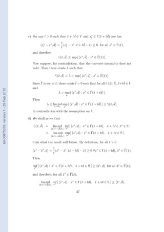 ¯                     ¯
                                        c) For any t > 0 such that x + td ∈ V and x∗ ∈ Γ(¯ + td) one has
                                                                   ¯                     x
                                                                                   t


                                                            ¯  1               ¯ ¯
                                                  x∗ − x∗ , d = x∗ − x∗ , x + td − x ≥ 0 for all x∗ ∈ Γ(¯),
                                                   t                      ¯                             x
                                                               t t
                                           and therefore
                                                                      x ¯                ¯
                                                                    γ(¯, d) ≥ sup [ x∗ , d : x∗ ∈ Γ(¯) ].
                                                                                                    x
                                           Now suppose, for contradiction, that the converse inequality does not
                                           hold. Then there exists λ such that

                                                                    x ¯                    ¯
                                                                  γ(¯, d) > λ > sup [ x∗ , d : x∗ ∈ Γ(¯) ].
                                                                                                      x

                                                                             ¯                              ¯ ¯ ¯
                                           Since Γ is usc in x, there exists t > 0 such that for all t ∈]0, t[, x +td ∈ V
                                                             ¯
                                           and
tel-00675318, version 1 - 29 Feb 2012




                                                                               ¯                 ¯
                                                                λ > sup [ x∗ , d : x∗ ∈ Γ(¯ + td) ].
                                                                                          x
                                                                          x∗

                                           Then
                                                                              ¯               ¯        x ¯
                                                       λ ≥ lim inf sup [ x∗ , d : x∗ ∈ Γ(¯ + td) ] ≥ γ(¯, d).
                                                                                         x
                                                              t→0+      x∗

                                           In contradiction with the assumption on λ.

                                        d) We shall prove that

                                             x ¯
                                           γ(¯, d) =         lim inf inf [ x∗ , d : x∗ ∈ Γ(¯ + td), x + td ∈ x∗ ∈ S ]
                                                                                           x        ¯        ¯
                                                           (d,t)→(d,0+ ) x∗
                                                                  ¯

                                                      =      lim sup sup [ x∗ , d : x∗ ∈ Γ(¯ + td), x + td ∈ S ],
                                                                                           x        ¯
                                                           (d,t)→(d,0+ ) x∗
                                                                  ¯


                                           from what the result will follow. By deﬁnition, for all t > 0
                                                             1 ∗
                                            x∗ − x∗ , d =
                                                 ¯             x − x∗ , (¯ + td) − x ≥ 0 ∀x∗ ∈ Γ(¯ + td), x∗ ∈ Γ(¯).
                                                                   ¯ x             ¯             x        ¯      x
                                                             t
                                           Then

                                           inf [ x∗ , d : x∗ ∈ Γ(¯ + td), x + td ∈ S ] ≥ x∗ , d
                                             ∗
                                                                 x        ¯              ¯                  for all x∗ ∈ Γ(¯),
                                                                                                                    ¯      x
                                            x


                                           and therefore, for all x∗ ∈ Γ(¯),
                                                                  ¯      x

                                                            ∗
                                                                                x        ¯              ¯ ¯
                                                  lim inf inf [ x∗ , d : x∗ ∈ Γ(¯ + td), x + td ∈ S ] ≥ x∗ , d .
                                                       ¯
                                                (d,t)→(d,0+ ) x


                                                                                  37
 