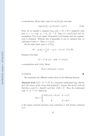 a contradiction. Hence there exists d ∈ int (TC (¯)) such that
                                                                                         x

                                                               sup [ d, x∗ : x∗ ∈ ΓS (¯) ] < d, x∗ .
                                                                         2    2       x         ¯            (2.16)

                                        Next, let us consider a sequence {(xk , x∗ )} ⊂ (S × X∗ ) ∩ graph (Γ) such
                                                                                 k
                                        that xk = x + tk dk , tk → 0+ , dk → d. Since d ∈ int (TC (¯)) and, by
                                                    ¯                                                  x
                                        assumption, Γ(¯) is not empty, Proposition 2.3.3 implies that the sequence
                                                       x
                                        {x∗ } is bounded. Without loss of generality it can be assumed that x∗
                                          k                                                                      k
                                                           ∗          ∗
                                        converges to some x . Then x ∈ ΓS (¯).
                                                                            x
                                                                       ∗
                                            On the other hand, since x ∈ Γ(¯),
                                                                     ¯     x

                                                                        1 ∗
                                                       x∗ − x∗ , dk =
                                                       ¯     k             x − x∗ , xk − x ≤ 0, ∀ k ∈ IN.
                                                                           ¯    k        ¯
                                                                        tk
tel-00675318, version 1 - 29 Feb 2012




                                        Passing to the limit

                                                               x∗ − x∗ , d ≤ 0,
                                                               ¯                   with x∗ ∈ ΓS (¯),
                                                                                                 x

                                        a contradiction with (2.16). Hence

                                                                  Γ(¯) ⊂ co (ΓS (¯)) + NC (¯),
                                                                    x            x         x

                                        as required.
                                           We summarize the diﬀerent results above in the following theorem.

                                                                        −→
                                        Theorem 2.3.6 Let Γ : X −→ X ∗ be a monotone multivalued map. Denote
                                        by C the closure of the convex hull of dom (Γ). Assume that int (C) = ∅ and
                                        that there exists S ⊂ dom (Γ) such that cl (S) = C. Then, the multivalued
                                                     −→
                                        map Λ : X −→ X ∗ deﬁned by
                                                                  
                                                                   co (ΓS (x)) + NC (x)
                                                                  
                                                                                            if x ∈ C,
                                                         Λ(x) =
                                                                  
                                                                               ∅             if x ∈ C,
                                                                  
                                                                  
                                                                                                  /

                                        is the unique maximal monotone map containing Γ with domain contained
                                        in C.

                                                                                  42
 