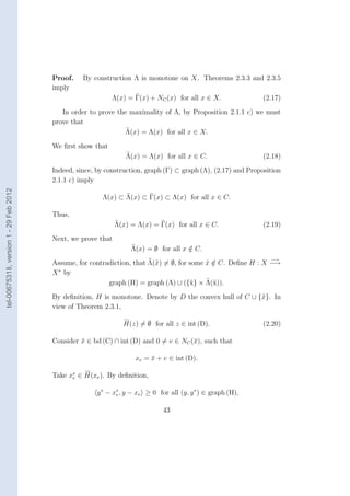Proof.    By construction Λ is monotone on X. Theorems 2.3.3 and 2.3.5
                                        imply
                                                            Λ(x) = Γ(x) + NC (x) for all x ∈ X.                (2.17)

                                           In order to prove the maximality of Λ, by Proposition 2.1.1 c) we must
                                        prove that
                                                                Λ(x) = Λ(x) for all x ∈ X.
                                        We ﬁrst show that
                                                                 Λ(x) = Λ(x) for all x ∈ C.                    (2.18)
                                        Indeed, since, by construction, graph (Γ) ⊂ graph (Λ), (2.17) and Proposition
                                        2.1.1 c) imply
tel-00675318, version 1 - 29 Feb 2012




                                                        Λ(x) ⊂ Λ(x) ⊂ Γ(x) ⊂ Λ(x) for all x ∈ C.

                                        Thus,
                                                              Λ(x) = Λ(x) = Γ(x) for all x ∈ C.                (2.19)
                                        Next, we prove that
                                                                   Λ(x) = ∅ for all x ∈ C.
                                                                                      /
                                                                                                                 −→
                                        Assume, for contradiction, that Λ(˜) = ∅, for some x ∈ C. Deﬁne H : X −→
                                                                          x                ˜ /
                                         ∗
                                        X by
                                                          graph (H) = graph (Λ) ∪ ({˜} × Λ(˜)).
                                                                                      x      x
                                        By deﬁnition, H is monotone. Denote by D the convex hull of C ∪ {˜}. In
                                                                                                         x
                                        view of Theorem 2.3.1,

                                                                H(z) = ∅ for all z ∈ int (D).                  (2.20)

                                        Consider x ∈ bd (C) ∩ int (D) and 0 = v ∈ NC (¯), such that
                                                 ¯                                    x

                                                                     xe = x + v ∈ int (D).
                                                                          ¯

                                        Take x∗ ∈ H(xe ). By deﬁnition,
                                              e


                                                       y ∗ − x∗ , y − xe ≥ 0 for all (y, y ∗ ) ∈ graph (H),
                                                              e


                                                                               43
 