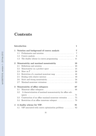 Contents

                                        Introduction                                                                                       1

                                        1 Notation and background of convex analysis                              7
tel-00675318, version 1 - 29 Feb 2012




                                          1.1 Preliminaries and notation . . . . . . . . . . . . . . . . . . . . 7
                                          1.2 Convex analysis . . . . . . . . . . . . . . . . . . . . . . . . . . 8
                                          1.3 The duality scheme in convex programming . . . . . . . . . . 11

                                        2 Monotonicity and maximal monotonicity                                                           19
                                          2.1 Deﬁnitions and notation . . . . . . . . . .     .   .   .   .   .   .   .   .   .   .   .   20
                                          2.2 Monotonicity on a product space . . . . .       .   .   .   .   .   .   .   .   .   .   .   24
                                          2.3 More on Γ . . . . . . . . . . . . . . . . . .   .   .   .   .   .   .   .   .   .   .   .   26
                                          2.4 Restriction of a maximal monotone map .         .   .   .   .   .   .   .   .   .   .   .   46
                                          2.5 Dealing with relative interiors . . . . . . .   .   .   .   .   .   .   .   .   .   .   .   49
                                          2.6 Strict and strong monotonicity . . . . . . .    .   .   .   .   .   .   .   .   .   .   .   58
                                          2.7 Maximal monotone extensions . . . . . . .       .   .   .   .   .   .   .   .   .   .   .   63

                                        3 Monotonicity of aﬃne subspaces                                                                67
                                          3.1 Monotone aﬃne subspaces . . . . . . . . . . . . . . . . . . .                           . 68
                                          3.2 A characterization of maximal mononotonicity for aﬃne sub-
                                              spaces . . . . . . . . . . . . . . . . . . . . . . . . . . . . . .                      . 71
                                          3.3 Construction of an aﬃne maximal monotone extension . . .                                . 75
                                          3.4 Restriction of an aﬃne monotone subspace . . . . . . . . . .                            . 78

                                        4 A duality scheme for VIP.                                                           81
                                          4.1 VIP associated with convex optimization problems                    . . . . . . 82

                                                                              iii
 