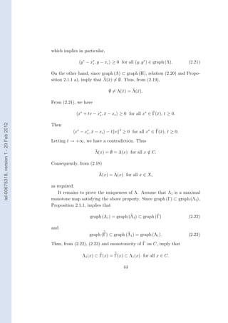 which implies in particular,

                                                       y ∗ − x∗ , y − xe ≥ 0 for all (y, y ∗ ) ∈ graph (Λ).
                                                              e                                                    (2.21)

                                        On the other hand, since graph (Λ) ⊂ graph (H), relation (2.20) and Propo-
                                        sition 2.1.1 a), imply that Λ(¯) = ∅. Thus, from (2.19),
                                                                      x

                                                                       ∅ = Λ(¯) = Λ(¯).
                                                                             x      x

                                        From (2.21), we have

                                                     x∗ + tv − x∗ , x − xe ≥ 0 for all x∗ ∈ Γ(¯), t ≥ 0.
                                                                e ¯                           x
tel-00675318, version 1 - 29 Feb 2012




                                        Then
                                                    x∗ − x ∗ , x − x e − t v
                                                           e ¯
                                                                               2
                                                                                   ≥ 0 for all x∗ ∈ Γ(¯), t ≥ 0.
                                                                                                      x

                                        Letting t → +∞, we have a contradiction. Thus

                                                               Λ(x) = ∅ = Λ(x) for all x ∈ C.
                                                                                         /

                                        Consequently, from (2.18)

                                                                 Λ(x) = Λ(x) for all x ∈ X,

                                        as required.
                                            It remains to prove the uniqueness of Λ. Assume that Λ1 is a maximal
                                        monotone map satisfying the above property. Since graph (Γ) ⊂ graph (Λ1 ),
                                        Proposition 2.1.1, implies that

                                                            graph (Λ1 ) = graph (Λ1 ) ⊂ graph (Γ)                  (2.22)

                                        and
                                                            graph (Γ) ⊂ graph (Λ1 ) = graph (Λ1 ).                 (2.23)

                                        Thus, from (2.22), (2.23) and monotonicity of Γ on C, imply that

                                                        Λ1 (x) ⊂ Γ(x) = Γ(x) ⊂ Λ1 (x) for all x ∈ C.

                                                                                   44
 