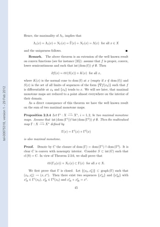 Hence, the maximality of Λ1 , implies that

                                              Λ1 (x) = Λ1 (x) + NC (x) = Γ(x) + NC (x) = Λ(x) for all x ∈ X

                                        and the uniqueness follows.
                                           Remark. The above theorem is an extension of the well known result
                                        on convex functions (see for instance [35]): assume that f is proper, convex,
                                        lower semicontinuous and such that int (dom (f)) = ∅. Then

                                                            ∂f (x) = co (S(x)) + K(x) for all x,

                                        where K(x) is the normal cone to dom (f) at x (empty if x ∈ dom (f)) and
                                                                                                      /
                                        S(x) is the set of all limits of sequences of the form { f (xk )} such that f
tel-00675318, version 1 - 29 Feb 2012




                                        is diﬀerentiable at xk and {xk } tends to x. We will see later, that maximal
                                        monotone maps are reduced to a point almost everywhere on the interior of
                                        their domain.
                                            As a direct consequence of this theorem we have the well known result
                                        on the sum of two maximal monotone maps.
                                                                           −→
                                        Proposition 2.3.4 Let Γi : X −→ X ∗ , i = 1, 2, be two maximal monotone
                                        maps. Assume that int (dom (Γ1 ))∩int (dom (Γ2 )) = ∅. Then the multivalued
                                                  −→
                                        map Γ : X −→ X ∗ deﬁned by

                                                                      Γ(x) = Γ1 (x) + Γ2 (x)

                                        is also maximal monotone.

                                        Proof. Denote by C the closure of dom (Γ) = dom (Γ1 ) ∩ dom (Γ2 ). It is
                                        clear C is convex with nonempty interior. Consider S ⊂ int (C) such that
                                        cl (S) = C. In view of Theorem 2.3.6, we shall prove that

                                                         co (ΓS (x)) + NC (x) ⊂ Γ(x) for all x ∈ X.
                                                                                         ∗
                                            We ﬁrst prove that Γ is closed. Let {(xk , xk )} ⊂ graph (Γ) such that
                                        (xk , x∗ ) → (x, x∗ ). Then there exist two sequences {x∗ } and {x∗ } with
                                               k                                                1k        2k
                                        x∗ ∈ Γ1 (xk ), x∗ ∈ Γ2 (xk ) and x∗ + x∗ = x∗ .
                                         1k              2k               1k    2k


                                                                                45
 
