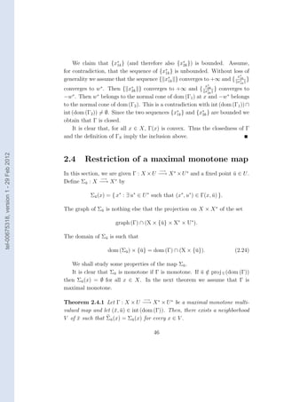 We claim that {x∗ } (and therefore also {x∗ }) is bounded. Assume,
                                                              1k                           2k
                                                                                  ∗
                                        for contradiction, that the sequence of {x1k } is unbounded. Without loss of
                                                                                                               x∗
                                        generality we assume that the sequence { x∗ } converges to +∞ and { x1k }
                                                                                    1k                          ∗
                                                                                                                    1k
                                                       ∗                                               x∗
                                        converges to w . Then {     x∗
                                                                     2k   } converges to +∞ and {      } converges to
                                                                                                        2k
                                                                                                       x∗
                                                                                                        2k
                                        −w . Then w belongs to the normal cone of dom (Γ1 ) at x and −w∗ belongs
                                            ∗           ∗

                                        to the normal cone of dom (Γ2 ). This is a contradiction with int (dom (Γ1 )) ∩
                                        int (dom (Γ2 )) = ∅. Since the two sequences {x∗ } and {x∗ } are bounded we
                                                                                         1k       2k
                                        obtain that Γ is closed.
                                            It is clear that, for all x ∈ X, Γ(x) is convex. Thus the closedness of Γ
                                        and the deﬁnition of ΓS imply the inclusion above.
tel-00675318, version 1 - 29 Feb 2012




                                        2.4     Restriction of a maximal monotone map
                                                                                     −→
                                        In this section, we are given Γ : X × U −→ X ∗ × U ∗ and a ﬁxed point u ∈ U .
                                                                                                              ¯
                                                         −→   ∗
                                        Deﬁne Σu : X −→ X by
                                                  ¯


                                                   Σu (x) = { x∗ : ∃ u∗ ∈ U ∗ such that (x∗ , u∗ ) ∈ Γ(x, u) }.
                                                    ¯                                                     ¯

                                        The graph of Σu is nothing else that the projection on X × X ∗ of the set
                                                      ¯


                                                              graph (Γ) ∩ (X × {¯} × X∗ × U∗ ).
                                                                                u

                                        The domain of Σu is such that
                                                       ¯


                                                           dom (Σu ) × {¯} = dom (Γ) ∩ (X × {¯}).
                                                                 ¯      u                    u                    (2.24)

                                           We shall study some properties of the map Σu .
                                                                                        ¯
                                           It is clear that Σu is monotone if Γ is monotone. If u ∈ proj U (dom (Γ))
                                                             ¯                                  ¯ /
                                        then Σu (x) = ∅ for all x ∈ X. In the next theorem we assume that Γ is
                                                ¯
                                        maximal monotone.

                                                                           −→
                                        Theorem 2.4.1 Let Γ : X × U −→ X ∗ × U ∗ be a maximal monotone multi-
                                        valued map and let (¯, u) ∈ int (dom (Γ)). Then, there exists a neighborhood
                                                             x ¯
                                        V of x such that Σu (x) = Σu (x) for every x ∈ V .
                                             ¯            ¯         ¯


                                                                                46
 