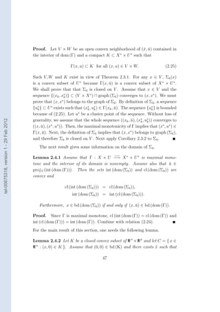 Proof. Let V × W be an open convex neighborhood of (¯, u) contained in
                                                                                             x ¯
                                                                                   ∗   ∗
                                        the interior of dom (Γ) and a compact K ⊂ X × U such that

                                                             Γ(x, u) ⊂ K for all (x, u) ∈ V × W.                  (2.25)

                                        Such V, W and K exist in view of Theorem 2.3.1. For any x ∈ V , Σu (x)       ¯
                                        is a convex subset of U ∗ because Γ(x, u) is a convex subset of X ∗ × U ∗ .
                                                                                   ¯
                                        We shall prove that that Σu is closed on V . Assume that x ∈ V and the
                                                                      ¯
                                                           ∗
                                        sequence {(xk , xk )} ⊂ (V × X ∗ ) ∩ graph (Σu ) converges to (x, x∗ ). We must
                                                                                       ¯
                                                          ∗
                                        prove that (x, x ) belongs to the graph of Σu . By deﬁnition of Σu , a sequence
                                                                                       ¯                    ¯
                                           ∗       ∗                    ∗  ∗                               ∗
                                        {uk } ⊂ U exists such that (xk , uk ) ∈ Γ(xk , u). The sequence {uk } is bounded
                                                                                       ¯
                                                                  ∗
                                        because of (2.25). Let u be a cluster point of the sequence. Without loss of
                                        generality, we assume that the whole sequence ((xk , u), (x∗ , u∗ )) converges to
tel-00675318, version 1 - 29 Feb 2012




                                                                                                ¯    k  k
                                        ((x, u), (x , u )). Then, the maximal monotonicity of Γ implies that (x∗ , u∗ ) ∈
                                             ¯     ∗   ∗

                                        Γ(x, u). Next, the deﬁnition of Σu implies that (x, x∗ ) belongs to graph (Σu ),
                                              ¯                             ¯                                          ¯
                                        and therefore Σu is closed on V . Next apply Corollary 2.3.2 to Σu .
                                                           ¯                                                  ¯

                                           The next result gives some information on the domain of Σu .
                                                                                                    ¯

                                                                                     −→
                                        Lemma 2.4.1 Assume that Γ : X × U −→ X ∗ × U ∗ is maximal mono-
                                        tone and the interior of its domain is nonempty. Assume also that u ∈   ¯
                                        proj U (int (dom (Γ))). Then the sets int (dom (Σu )) and cl (dom (Σu )) are
                                                                                         ¯                  ¯
                                        convex and

                                                          cl (int (dom (Σu ))) = cl (dom (Σu )),
                                                                         ¯                 ¯

                                                              int (dom (Σu )) = int (cl (dom (Σu ))).
                                                                         ¯                     ¯


                                           Furthermore, x ∈ bd (dom (Σu )) if and only if (x, u) ∈ bd (dom (Γ)).
                                                                      ¯                       ¯

                                        Proof. Since Γ is maximal monotone, cl (int (dom (Γ)) = cl (dom (Γ)) and
                                        int (cl (dom (Γ))) = int (dom (Γ)). Combine with relation (2.24).
                                        For the main result of this section, one needs the following lemma.

                                        Lemma 2.4.2 Let K be a closed convex subset of R n × R p and let C = { x ∈
                                        R n : (x, 0) ∈ K }. Assume that (0, 0) ∈ bd (K) and there exists x such that

                                                                               47
 