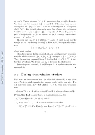 to (x, x∗ ). Then a sequence {u∗ } ⊂ U ∗ exists such that (x∗ , u∗ ) ∈ Γ(xk , u).
                                                                          k                            k   k          ¯
                                                                            ∗
                                        We claim that the sequence {uk } is bounded. Otherwise, there exists a
                                        subsequence with u∗l → +∞. Let w∗ be a cluster point of the sequence
                                                                k
                                            ∗ −1 ∗
                                        { u kl    ukl }. For simpliﬁcation and without loss of generality, we assume
                                        that the whole sequence { uk −1 u∗ } converges to w∗ . Proceeding as in the
                                                                        ∗
                                                                              k
                                        proof of Proposition 2.3.3 a), we deduce that (0, w∗ ) belongs to the normal
                                        cone at (x, u) to dom (Γ).
                                                      ¯
                                            Choose x such that (¯, u) ∈ int (dom (Γ)) and > 0 small enough in order
                                                      ¯            x ¯
                                        that (¯, u + w∗ ) still belongs to dom (Γ). Since (0, w∗ ) belongs to the normal
                                               x ¯
                                        cone
                                                                0 < = (0, w∗ ), (¯ − x, w∗ ) ≤ 0,
                                                                                 x
                                        which is not possible.
tel-00675318, version 1 - 29 Feb 2012




                                           Thus, the sequence {u∗ } is bounded, without loss of generality we assume
                                                                k
                                        that the whole sequence {((xk , u), (x∗ , u∗ ))} converges to ((x, u), (x∗ , u∗ )).
                                                                         ¯    k    k                       ¯
                                        Then, the maximal monotonicity of Γ implies that (x∗ , u∗ ) ∈ Γ(x, u) and¯
                                                   ∗
                                        therefore x ∈ Σ(x). We deduce that Σu is closed on the whole space.
                                                                                 ¯
                                           Combining with Lemma 2.4.2 and Theorem 2.3.6, we obtain the maximal
                                        monotonicity.



                                        2.5      Dealing with relative interiors
                                        Until now, we have assumed that the aﬃne hull of dom (Γ) is the whole
                                        space. Next, we shall generalize the previous results to the case where Γ is
                                        still monotone, dom (Γ) = ∅ but aﬀ (dom (Γ)) = X. From now, we assume
                                        that
                                          aﬀ (dom (Γ)) = a + L with a ∈ dom (Γ) and L is a linear subspace of X.
                                        Proposition 2.5.1 Assume that Γ is maximal monotone, then
                                          a) Γ(x) = Γ(x) + L⊥ for all x ∈ dom (Γ)
                                                                  −→
                                          b) there exists Σ : L −→ L maximal monotone such that
                                              Σ(l) = {l∗ ∈ L : l∗ ∈ Γ(a+l)} and Γ(a+l) = Σ(l)+L⊥ for all l ∈ L.

                                                                                49
 