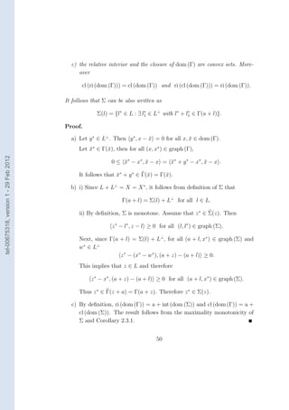 c) the relative interior and the closure of dom (Γ) are convex sets. More-
                                             over

                                               cl (ri (dom (Γ))) = cl (dom (Γ)) and ri (cl (dom (Γ))) = ri (dom (Γ)).

                                        It follows that Σ can be also written as

                                                     Σ(l) = {l∗ ∈ L : ∃ l1 ∈ L⊥ with l∗ + l1 ∈ Γ(a + l)}.
                                                                         ∗                 ∗


                                        Proof.

                                          a) Let y ∗ ∈ L⊥ . Then y ∗ , x − x = 0 for all x, x ∈ dom (Γ).
                                                                           ¯                ¯
                                             Let x∗ ∈ Γ(¯), then for all (x, x∗ ) ∈ graph (Γ),
                                                 ¯      x
tel-00675318, version 1 - 29 Feb 2012




                                                           0 ≤ x∗ − x∗ , x − x = x∗ + y ∗ − x∗ , x − x .
                                                               ¯         ¯       ¯               ¯

                                             It follows that x∗ + y ∗ ∈ Γ(¯) = Γ(¯).
                                                             ¯            x      x

                                          b) i) Since L + L⊥ = X = X ∗ , it follows from deﬁnition of Σ that

                                                               Γ(a + l) = Σ(l) + L⊥ for all l ∈ L.

                                             ii) By deﬁnition, Σ is monotone. Assume that z ∗ ∈ Σ(z). Then

                                                           z ∗ − l∗ , z − l ≥ 0 for all (l, l∗ ) ∈ graph (Σ).

                                             Next, since Γ(a + l) = Σ(l) + L⊥ , for all (a + l, x∗ ) ∈ graph (Σ) and
                                             w ∗ ∈ L⊥
                                                             z ∗ − (x∗ − w∗ ), (a + z) − (a + l) ≥ 0.
                                             This implies that z ∈ L and therefore

                                                  z ∗ − x∗ , (a + z) − (a + l) ≥ 0 for all (a + l, x∗ ) ∈ graph (Σ).

                                             Thus z ∗ ∈ Γ(z + a) = Γ(a + z). Therefore z ∗ ∈ Σ(z).

                                          c) By deﬁnition, ri (dom (Γ)) = a + int (dom (Σ)) and cl (dom (Γ)) = a +
                                             cl (dom (Σ)). The result follows from the maximality monotonicity of
                                             Σ and Corollary 2.3.1.


                                                                               50
 