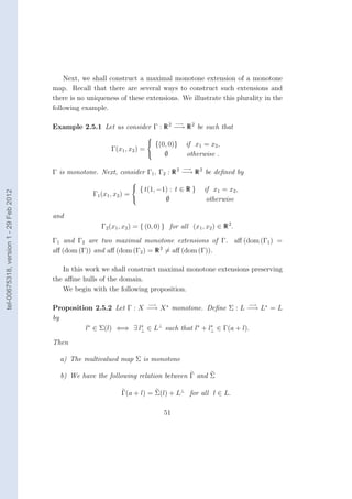 Next, we shall construct a maximal monotone extension of a monotone
                                        map. Recall that there are several ways to construct such extensions and
                                        there is no uniqueness of these extensions. We illustrate this plurality in the
                                        following example.

                                                                                      −→
                                        Example 2.5.1 Let us consider Γ : R 2 −→ R 2 be such that
                                                                          
                                                                           {(0, 0)}       if x1 = x2 ,
                                                            Γ(x1 , x2 ) = 
                                                                               ∅           otherwise .

                                                                                        −→
                                        Γ is monotone. Next, consider Γ1 , Γ2 : R 2 −→ R 2 be deﬁned by
                                                                     
                                                                      { t(1, −1) : t ∈ R }      if x1 = x2 ,
tel-00675318, version 1 - 29 Feb 2012




                                                     Γ1 (x1 , x2 ) =
                                                                               ∅                 otherwise

                                        and
                                                        Γ2 (x1 , x2 ) = { (0, 0) } for all (x1 , x2 ) ∈ R 2 .

                                        Γ1 and Γ2 are two maximal monotone extensions of Γ. aﬀ (dom (Γ1 ) =
                                        aﬀ (dom (Γ)) and aﬀ (dom (Γ2 ) = R 2 = aﬀ (dom (Γ)).

                                           In this work we shall construct maximal monotone extensions preserving
                                        the aﬃne hulls of the domain.
                                           We begin with the following proposition.

                                                                          −→                                    −→
                                        Proposition 2.5.2 Let Γ : X −→ X ∗ monotone. Deﬁne Σ : L −→ L∗ = L
                                        by
                                                 l∗ ∈ Σ(l) ⇐⇒ ∃ l⊥ ∈ L⊥ such that l∗ + l⊥ ∈ Γ(a + l).
                                                                   ∗                    ∗


                                        Then

                                          a) The multivalued map Σ is monotone

                                          b) We have the following relation between Γ and Σ

                                                                Γ(a + l) = Σ(l) + L⊥ for all l ∈ L.

                                                                                 51
 