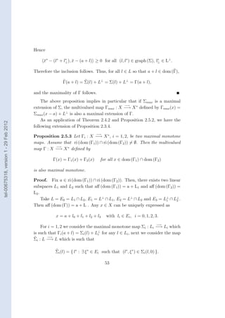 Hence

                                             x∗ − (l∗ + l⊥ ), x − (a + l) ≥ 0 for all (l, l∗ ) ∈ graph (Σ), l∗ ∈ L⊥ .
                                             ¯           ∗
                                                              ¯                                              ⊥


                                        Therefore the inclusion follows. Thus, for all l ∈ L so that a + l ∈ dom (Γ),

                                                       Γ(a + l) = Σ(l) + L⊥ = Σ(l) + L⊥ = Γ(a + l),

                                        and the maximality of Γ follows.
                                            The above proposition implies in particular that if Σmax is a maximal
                                                                                      −→
                                        extension of Σ, the multivalued map Γmax : X −→ X ∗ deﬁned by Γmax (x) =
                                        Σmax (x − a) + L⊥ is also a maximal extension of Γ.
                                            As an application of Theorem 2.4.2 and Proposition 2.5.2, we have the
tel-00675318, version 1 - 29 Feb 2012




                                        following extension of Proposition 2.3.4.
                                                                           −→
                                        Proposition 2.5.3 Let Γi : X −→ X ∗ , i = 1, 2, be two maximal monotone
                                        maps. Assume that ri (dom (Γ1 )) ∩ ri (dom (Γ2 )) = ∅. Then the multivalued
                                                  −→
                                        map Γ : X −→ X ∗ deﬁned by

                                                  Γ(x) = Γ1 (x) + Γ2 (x)      for all x ∈ dom (Γ1 ) ∩ dom (Γ2 )

                                        is also maximal monotone.

                                        Proof. Fix a ∈ ri (dom (Γ1 )) ∩ ri (dom (Γ2 )). Then, there exists two linear
                                        subspaces L1 and L2 such that aﬀ (dom (Γ1 )) = a + L1 and aﬀ (dom (Γ2 )) =
                                        L2 .
                                             Take L = E0 = L1 ∩ L2 , E1 = L⊥ ∩ L1 , E2 = L⊥ ∩ L2 and E3 = L⊥ ∩ L⊥ .
                                                                                                             1     2
                                        Then aﬀ (dom (Γ)) = a + L . Any x ∈ X can be uniquely expressed as

                                                    x = a + l0 + l1 + l2 + l3    with li ∈ Ei , i = 0, 1, 2, 3.
                                                                                                                −→
                                            For i = 1, 2 we consider the maximal monotone map Σi : Li −→ Li which
                                        is such that Γi (a + l) = Σi (l) + L⊥ for any l ∈ Li , next we consider the map
                                                                            i
                                               −→
                                        Σi : L −→ L which is such that

                                                   Σi (l) = { l∗ : ∃ ξ ∗ ∈ Ei such that (l∗ , ξ ∗ ) ∈ Σi (l, 0) }.

                                                                                 53
 