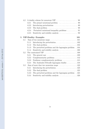 4.2   A duality scheme for monotone VIP . . . . . . . .      .   .   .   .   .   .   .   88
                                                 4.2.1 The primal variational problem . . . . . .       .   .   .   .   .   .   .   89
                                                 4.2.2 Introducing perturbations . . . . . . . . .      .   .   .   .   .   .   .   89
                                                 4.2.3 The dual problem . . . . . . . . . . . . . .     .   .   .   .   .   .   .   89
                                                 4.2.4 Perturbed variational inequality problems        .   .   .   .   .   .   .   91
                                                 4.2.5 Sensitivity and stability analysis . . . . . .   .   .   .   .   .   .   .   92

                                        5 VIP-Duality: Examples                                                                  101
                                          5.1 Sum of two monotone maps . . . . . . . . . . . . . . . . . .                      . 101
                                              5.1.1 Introducing the perturbation . . . . . . . . . . . . . .                    . 102
                                              5.1.2 The dual problem . . . . . . . . . . . . . . . . . . . .                    . 104
                                              5.1.3 The perturbed problems and the lagrangian problem                           . 104
tel-00675318, version 1 - 29 Feb 2012




                                              5.1.4 Sensitivity and stability analysis . . . . . . . . . . . .                  . 106
                                          5.2 The constrained VIP . . . . . . . . . . . . . . . . . . . . . .                   . 109
                                              5.2.1 The general case . . . . . . . . . . . . . . . . . . . .                    . 109
                                              5.2.2 Complementarity problems . . . . . . . . . . . . . . .                      . 112
                                              5.2.3 Nonlinear complementarity problems . . . . . . . . .                        . 115
                                              5.2.4 The Auslender-Teboulle lagrangian duality . . . . . .                       . 118
                                          5.3 Sum of more that two monotone maps . . . . . . . . . . . .                        . 122
                                              5.3.1 Introducing the perturbation . . . . . . . . . . . . . .                    . 123
                                              5.3.2 The dual problem . . . . . . . . . . . . . . . . . . . .                    . 125
                                              5.3.3 The perturbed problems and the lagrangian problem                           . 125
                                              5.3.4 Sensitivity and stability analysis . . . . . . . . . . . .                  . 126




                                                                              iv
 