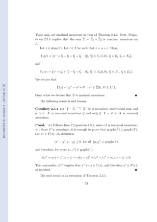 These map are maximal monotone in view of Theorem 2.4.2. Next, Propo-
                                        sition 2.3.4 implies that the sum Σ = Σ1 + Σ2 is maximal monotone on
                                        L.
                                            Let x ∈ dom (Γ). Let l ∈ L be such that x = a + l. Then,

                                              Γ1 (x) = {x∗ = l0 + l1 + l2 + l3 : (l0 , l1 ) ∈ Σ1 (l, 0), l2 ∈ E2 , l3 ∈ E3 },
                                                              ∗    ∗    ∗    ∗     ∗ ∗                    ∗         ∗



                                        and

                                           Γ2 (x) = {x∗ = t∗ + t∗ + t∗ + t∗ : (t∗ , t∗ ) ∈ Σ2 (l, 0), t1 ∈ E1 , t3 ∈ E3 }.
                                                           0    1    2    3     0 2
                                                                                                       ∗         ∗



                                        We deduce that
tel-00675318, version 1 - 29 Feb 2012




                                                            Γ(x) = {x∗ = a∗ + b∗ : a∗ ∈ Σ(l), b∗ ∈ L⊥ }.

                                        From what we deduce that Γ is maximal monotone.
                                           The following result is well known.
                                                                             −→
                                        Corollary 2.5.1 Let F : X −→ X ∗ be a monotone multivalued map and
                                        α > 0. F is maximal monotone if and only if Γ = F + αI is maximal
                                        monotone.

                                        Proof. ⇒) Follows from Proposition 2.5.3, since αI is maximal monotone.
                                        ⇐) Since F is monotone, it is enough to prove that graph (F) ⊂ graph (F).
                                        Let x∗ ∈ F (x). By deﬁnition,

                                                          x∗ − y ∗ , x − y ≥ 0 for all (y, y ∗ ) ∈ graph (F),

                                        and therefore, for every (z, z ∗ ) ∈ graph (Γ),

                                                (x∗ + αx) − z ∗ , x − z = α x − z        2
                                                                                             + x∗ − (z ∗ − αz), x − z ≥ 0.

                                        The maximality of Γ implies that x∗ + αx ∈ Γ(x), and therefore x∗ ∈ F (x),
                                        as required.
                                           The next result is an extension of Theorem 2.3.1.

                                                                                    54
 