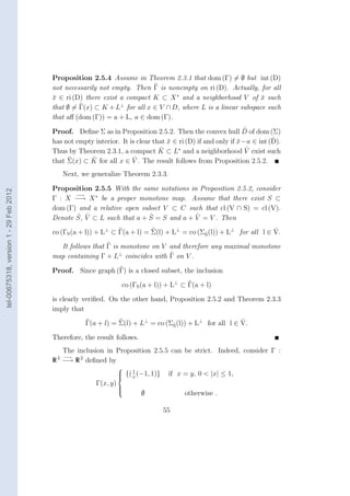 Proposition 2.5.4 Assume in Theorem 2.3.1 that dom (Γ) = ∅ but int (D)
                                        not necessarily not empty. Then Γ is nonempty on ri (D). Actually, for all
                                        x ∈ ri (D) there exist a compact K ⊂ X ∗ and a neighborhood V of x such
                                        ¯                                                                   ¯
                                                               ⊥
                                        that ∅ = Γ(x) ⊂ K + L for all x ∈ V ∩ D, where L is a linear subspace such
                                        that aﬀ (dom (Γ)) = a + L, a ∈ dom (Γ).
                                                                                                             ˆ
                                        Proof. Deﬁne Σ as in Proposition 2.5.2. Then the convex hull D of dom (Σ)
                                                                                 ¯                         ¯           ˆ
                                        has not empty interior. It is clear that x ∈ ri (D) if and only if x −a ∈ int (D).
                                                                              ˆ      ∗
                                        Thus by Theorem 2.3.1, a compact K ⊂ L and a neighborhood V exist suchˆ
                                                    ˆ               ˆ
                                        that Σ(x) ⊂ K for all x ∈ V . The result follows from Proposition 2.5.2.
                                           Next, we generalize Theorem 2.3.3.

                                        Proposition 2.5.5 With the same notations in Proposition 2.5.2, consider
tel-00675318, version 1 - 29 Feb 2012




                                               −→
                                        Γ : X −→ X ∗ be a proper monotone map. Assume that there exist S ⊂
                                        dom (Γ) and a relative open subset V ⊂ C such that cl (V ∩ S) = cl (V).
                                               ˆ ˆ                    ˆ             ˆ
                                        Denote S, V ⊂ L such that a + S = S and a + V = V . Then
                                                                                                                   ˆ
                                        co (ΓS (a + l)) + L⊥ ⊂ Γ(a + l) = Σ(l) + L⊥ = co (ΣS (l)) + L⊥ for all l ∈ V.
                                                                                           ˆ

                                          It follows that Γ is monotone on V and therefore any maximal monotone
                                        map containing Γ + L⊥ coincides with Γ on V .

                                        Proof. Since graph (Γ) is a closed subset, the inclusion

                                                                  co (ΓS (a + l)) + L⊥ ⊂ Γ(a + l)

                                        is clearly veriﬁed. On the other hand, Proposition 2.5.2 and Theorem 2.3.3
                                        imply that
                                                                                                       ˆ
                                                   Γ(a + l) = Σ(l) + L⊥ = co (ΣS (l)) + L⊥ for all l ∈ V.
                                                                               ˆ

                                        Therefore, the result follows.
                                          The inclusion in Proposition 2.5.5 can be strict. Indeed, consider Γ :
                                         2 −→
                                        R −→ R 2 deﬁned by
                                                                 
                                                                  {( 1 (−1, 1)}    if x = y, 0 < |x| ≤ 1,
                                                                 
                                                                     x
                                                       Γ(x, y)
                                                                 
                                                                         ∅
                                                                 
                                                                 
                                                                                         otherwise .

                                                                                   55
 