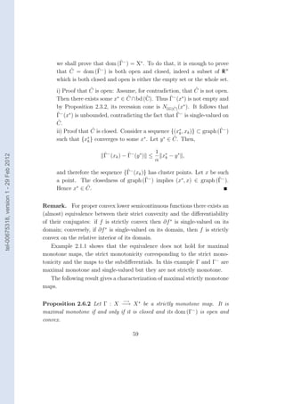 ˆ
                                             we shall prove that dom (Γ− ) = X∗ . To do that, it is enough to prove
                                                  ˆ           ˆ
                                             that C = dom (Γ ) is both open and closed, indeed a subset of R n
                                                                −

                                             which is both closed and open is either the empty set or the whole set.
                                                            ˆ                                            ˆ
                                             i) Proof that C is open: Assume, for contradiction, that C is not open.
                                                                           ˆ       ˆ         ˆ
                                             Then there exists some x∗ ∈ C ∩ bd (C). Thus Γ− (x∗ ) is not empty and
                                             by Proposition 2.3.2, its recession cone is Nco (C) (x∗ ). It follows that
                                                                                               ˆ
                                             ˆ                                                   ˆ
                                             Γ (x ) is unbounded, contradicting the fact that Γ− is single-valued on
                                               − ∗

                                              ˆ
                                             C.
                                                            ˆ                                                       ˆ
                                             ii) Proof that C is closed. Consider a sequence {(x∗ , xk )} ⊂ graph (Γ− )
                                                                                                  k
                                                                                               ˆ
                                             such that {x∗ } converges to some x∗ . Let y ∗ ∈ C. Then,
                                                          k


                                                                 ˆ          ˆ           1 ∗
                                                                 Γ− (xk ) − Γ− (y ∗ ) ≤   x − y∗ ,
tel-00675318, version 1 - 29 Feb 2012




                                                                                        α k
                                                                         ˆ
                                             and therefore the sequence {Γ− (xk )} has cluster points. Let x be such
                                                                                  ˆ                             ˆ
                                             a point. The closedness of graph (Γ− ) implies (x∗ , x) ∈ graph (Γ− ).
                                                     ∗
                                             Hence x ∈ C.ˆ


                                        Remark. For proper convex lower semicontinuous functions there exists an
                                        (almost) equivalence between their strict convexity and the diﬀerentiability
                                        of their conjugates: if f is strictly convex then ∂f ∗ is single-valued on its
                                        domain; conversely, if ∂f ∗ is single-valued on its domain, then f is strictly
                                        convex on the relative interior of its domain.
                                            Example 2.1.1 shows that the equivalence does not hold for maximal
                                        monotone maps, the strict monotonicity corresponding to the strict mono-
                                        tonicity and the maps to the subdiﬀerentials. In this example Γ and Γ− are
                                        maximal monotone and single-valued but they are not strictly monotone.
                                            The following result gives a characterization of maximal strictly monotone
                                        maps.

                                                                         −→
                                        Proposition 2.6.2 Let Γ : X −→ X ∗ be a strictly monotone map. It is
                                        maximal monotone if and only if it is closed and its dom (Γ− ) is open and
                                        convex.

                                                                              59
 