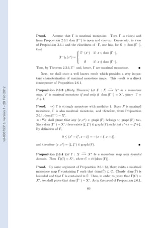 Proof.      Assume that Γ is maximal monotone. Then Γ is closed and
                                        from Proposition 2.6.1 dom (Γ− ) is open and convex. Conversely, in view
                                        of Proposition 2.6.1 and the closedness of Γ, one has, for S = dom (Γ− ),
                                        that                         
                                                                      Γ− (x∗ ) if x ∈ dom (Γ− ),
                                                                     
                                                                     
                                                           −    ∗
                                                        (Γ )S (x ) =
                                                                     
                                                                          ∅      if x ∈ dom (Γ− ).
                                                                     
                                                                     
                                                                                      /
                                        Thus, by Theorem 2.3.6, Γ− and, hence, Γ are maximal monotone.
                                           Next, we shall state a well known result which provides a very impor-
                                        tant characterization of maximal monotone maps. This result is a direct
                                        consequence of Proposition 2.6.1.
tel-00675318, version 1 - 29 Feb 2012




                                                                                                 −→
                                        Proposition 2.6.3 (Minty Theorem) Let F : X −→ X ∗ be a monotone
                                        map. F is maximal monotone if and only if dom (Γ− ) = X∗ , where Γ =
                                        F + I.

                                        Proof. ⇒) Γ is strongly monotone with modulus 1. Since F is maximal
                                        monotone, Γ is also maximal monotone, and therefore, from Proposition
                                        2.6.1, dom (Γ− ) = X∗ .
                                        ⇐) We shall prove that any (x, x∗ ) ∈ graph (F) belongs to graph (F) too.
                                        Since dom (Γ− ) = X∗ , there exists (ξ, ξ ∗ ) ∈ graph (F) such that x∗ +x = ξ ∗ +ξ.
                                        By deﬁnition of F ,

                                                            0 ≤ x∗ − ξ ∗ , x − ξ = − x − ξ, x − ξ ,

                                        and therefore (x, x∗ ) = (ξ, ξ ∗ ) ∈ graph (F).

                                                                            −→
                                        Proposition 2.6.4 Let Γ : X −→ X ∗ be a monotone map with bounded
                                        domain. Then Γ(C) = X ∗ , where C = co (dom (Γ)).

                                        Proof. By same argument of Proposition 2.6.1 b), there exists a maximal
                                                          ˆ                                ˆ
                                        monotone map Γ containing Γ such that dom (Γ) ⊂ C. Clearly dom (Γ) is      ˆ
                                                             ˆ
                                        bounded and that Γ is contained in Γ. Thus, in order to prove that Γ(C) =
                                                                       ˆ
                                        X ∗ , we shall prove that dom (Γ− ) = X∗ . As in the proof of Proposition 2.6.1,

                                                                                 60
 