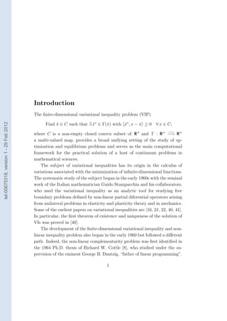 Introduction
                                        The ﬁnite-dimensional variational inequality problem (VIP)

                                              Find x ∈ C such that ∃ x∗ ∈ Γ(¯) with x∗ , x − x ≥ 0 ∀ x ∈ C,
tel-00675318, version 1 - 29 Feb 2012




                                                   ¯                 ¯      x       ¯        ¯
                                                                                                                 −→
                                        where C is a non-empty closed convex subset of R n and Γ : R n −→ R n
                                        a multi-valued map, provides a broad unifying setting of the study of op-
                                        timization and equilibrium problems and serves as the main computational
                                        framework for the practical solution of a host of continuum problems in
                                        mathematical sciences.
                                            The subject of variational inequalities has its origin in the calculus of
                                        variations associated with the minimization of inﬁnite-dimensional functions.
                                        The systematic study of the subject began in the early 1960s with the seminal
                                        work of the Italian mathematician Guido Stampacchia and his collaborators,
                                        who used the variational inequality as an analytic tool for studying free
                                        boundary problems deﬁned by non-linear partial diferential operators arising
                                        from unilateral problems in elasticity and plasticity theory and in mechanics.
                                        Some of the earliest papers on variational inequalities are [16, 21, 22, 40, 41].
                                        In particular, the ﬁrst theorem of existence and uniqueness of the solution of
                                        VIs was proved in [40].
                                            The development of the ﬁnite-dimensional variational inequality and non-
                                        linear inequality problem also began in the early 1960 but followed a diﬀerent
                                        path. Indeed, the non-linear complementarity problem was ﬁrst identiﬁed in
                                        the 1964 Ph.D. thesis of Richard W. Cottle [8], who studied under the su-
                                        pervision of the eminent George B. Dantzig, “father of linear programming”.

                                                                               1
 