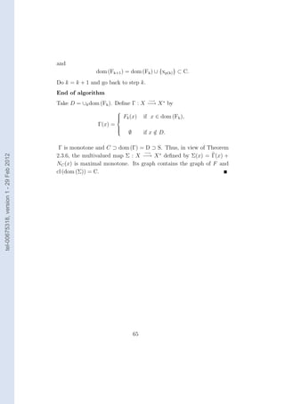 and
                                                       dom (Fk+1 ) = dom (Fk ) ∪ {xp(k) } ⊂ C.
                                        Do k = k + 1 and go back to step k.
                                        End of algorithm
                                                                                −→
                                        Take D = ∪k dom (Fk ). Deﬁne Γ : X −→ X ∗ by
                                                                 
                                                                  Fk (x)
                                                                 
                                                                             if x ∈ dom (Fk ),
                                                        Γ(x) =
                                                                 
                                                                     ∅        if x ∈ D.
                                                                 
                                                                 
                                                                                   /

                                         Γ is monotone and C ⊃ dom (Γ) = D ⊃ S. Thus, in view of Theorem
                                                                         −→
                                        2.3.6, the multivalued map Σ : X −→ X ∗ deﬁned by Σ(x) = Γ(x) +
tel-00675318, version 1 - 29 Feb 2012




                                        NC (x) is maximal monotone. Its graph contains the graph of F and
                                        cl (dom (Σ)) = C.




                                                                         65
 